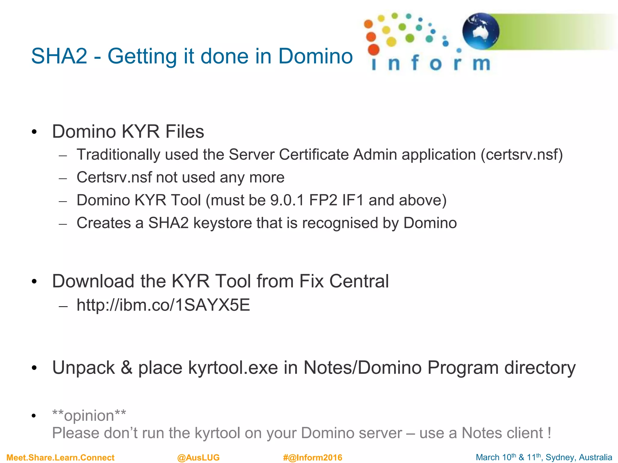 March 10th & 11th, Sydney, AustraliaMeet.Share.Learn.Connect @AusLUG #@Inform2016
SHA2 - Getting it done in Domino
• Domino KYR Files
– Traditionally used the Server Certificate Admin application (certsrv.nsf)
– Certsrv.nsf not used any more
– Domino KYR Tool (must be 9.0.1 FP2 IF1 and above)
– Creates a SHA2 keystore that is recognised by Domino
• Download the KYR Tool from Fix Central
– http://ibm.co/1SAYX5E
• Unpack & place kyrtool.exe in Notes/Domino Program directory
• **opinion**
Please don’t run the kyrtool on your Domino server – use a Notes client !
 