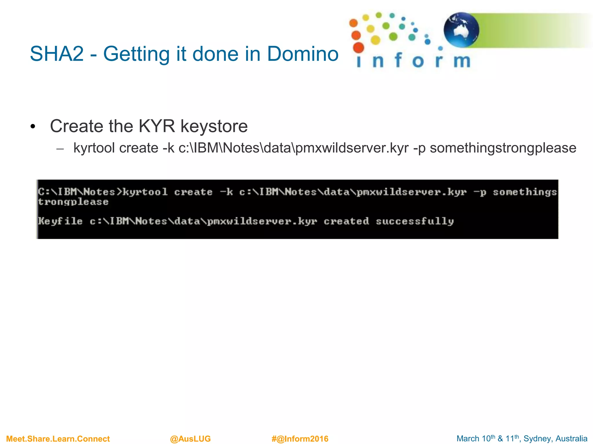 March 10th & 11th, Sydney, AustraliaMeet.Share.Learn.Connect @AusLUG #@Inform2016
SHA2 - Getting it done in Domino
• Create the KYR keystore
– kyrtool create -k c:IBMNotesdatapmxwildserver.kyr -p somethingstrongplease
 