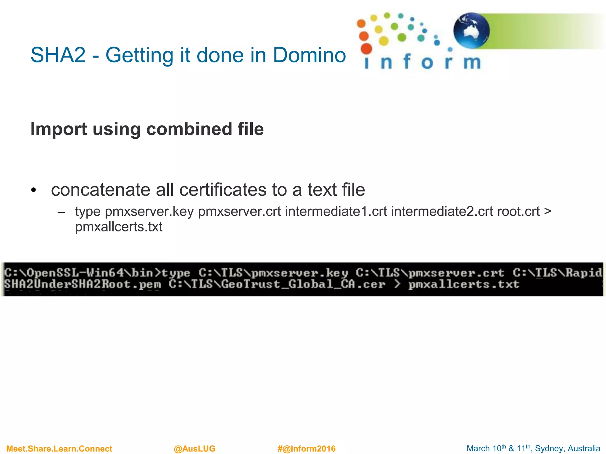 March 10th & 11th, Sydney, AustraliaMeet.Share.Learn.Connect @AusLUG #@Inform2016
SHA2 - Getting it done in Domino
Import using combined file
• concatenate all certificates to a text file
– type pmxserver.key pmxserver.crt intermediate1.crt intermediate2.crt root.crt >
pmxallcerts.txt
 