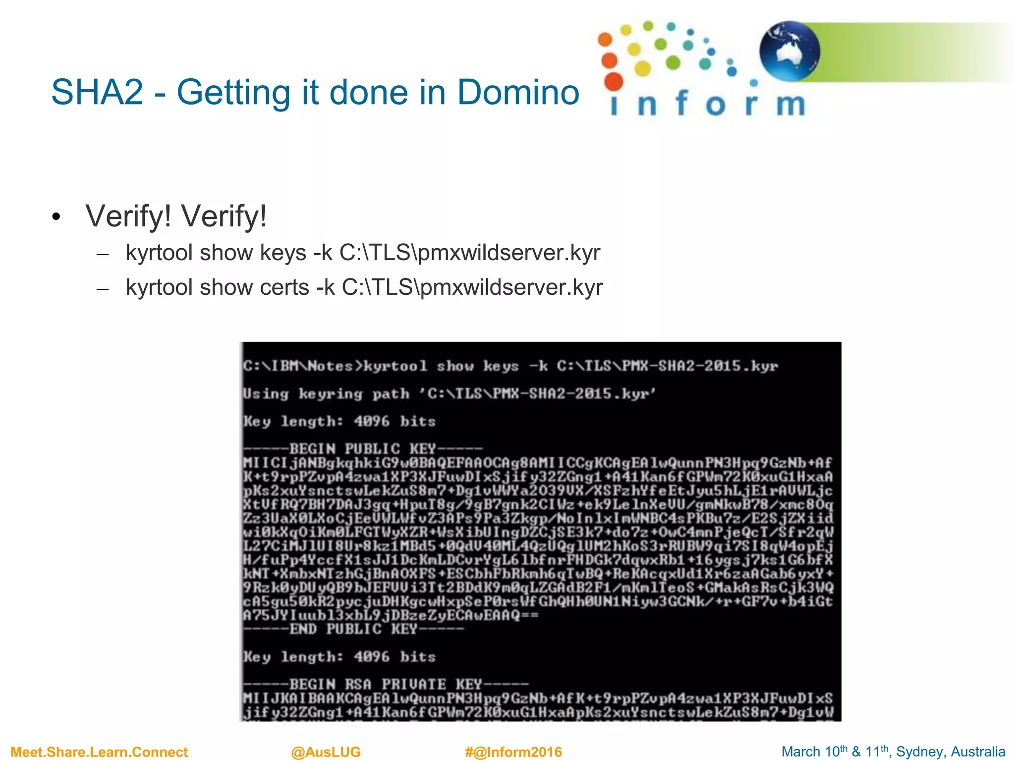 March 10th & 11th, Sydney, AustraliaMeet.Share.Learn.Connect @AusLUG #@Inform2016
SHA2 - Getting it done in Domino
• Verify! Verify!
– kyrtool show keys -k C:TLSpmxwildserver.kyr
– kyrtool show certs -k C:TLSpmxwildserver.kyr
 