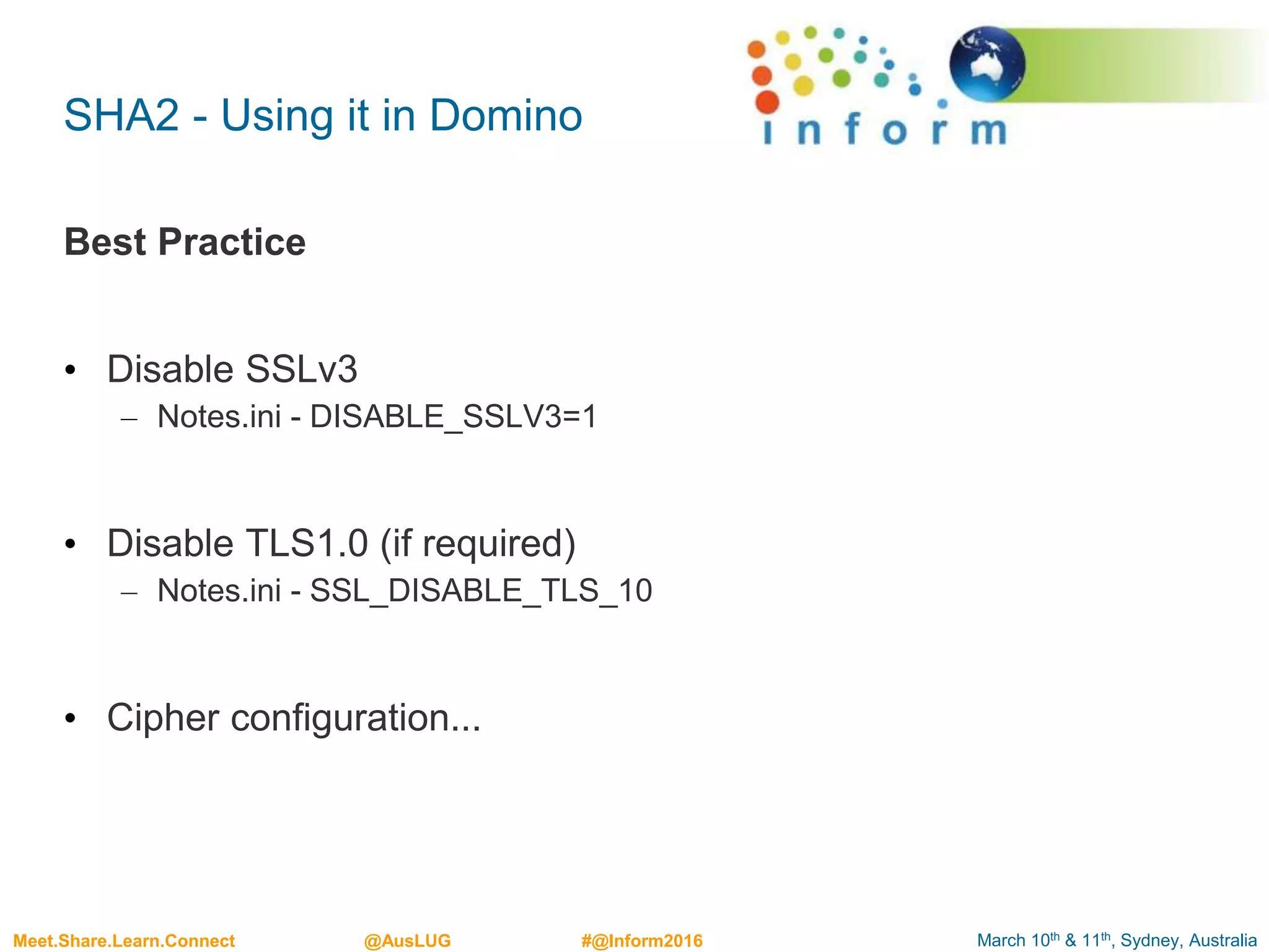 March 10th & 11th, Sydney, AustraliaMeet.Share.Learn.Connect @AusLUG #@Inform2016
SHA2 - Using it in Domino
Best Practice
• Disable SSLv3
– Notes.ini - DISABLE_SSLV3=1
• Disable TLS1.0 (if required)
– Notes.ini - SSL_DISABLE_TLS_10
• Cipher configuration...
 