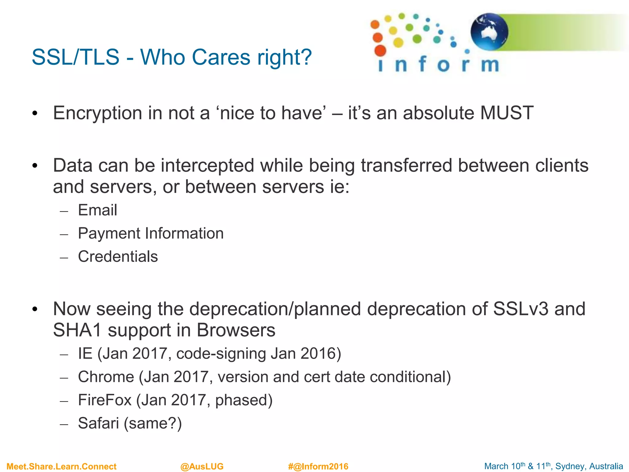 March 10th & 11th, Sydney, AustraliaMeet.Share.Learn.Connect @AusLUG #@Inform2016
SSL/TLS - Who Cares right?
• Encryption in not a ‘nice to have’ – it’s an absolute MUST
• Data can be intercepted while being transferred between clients
and servers, or between servers ie:
– Email
– Payment Information
– Credentials
• Now seeing the deprecation/planned deprecation of SSLv3 and
SHA1 support in Browsers
– IE (Jan 2017, code-signing Jan 2016)
– Chrome (Jan 2017, version and cert date conditional)
– FireFox (Jan 2017, phased)
– Safari (same?)
 