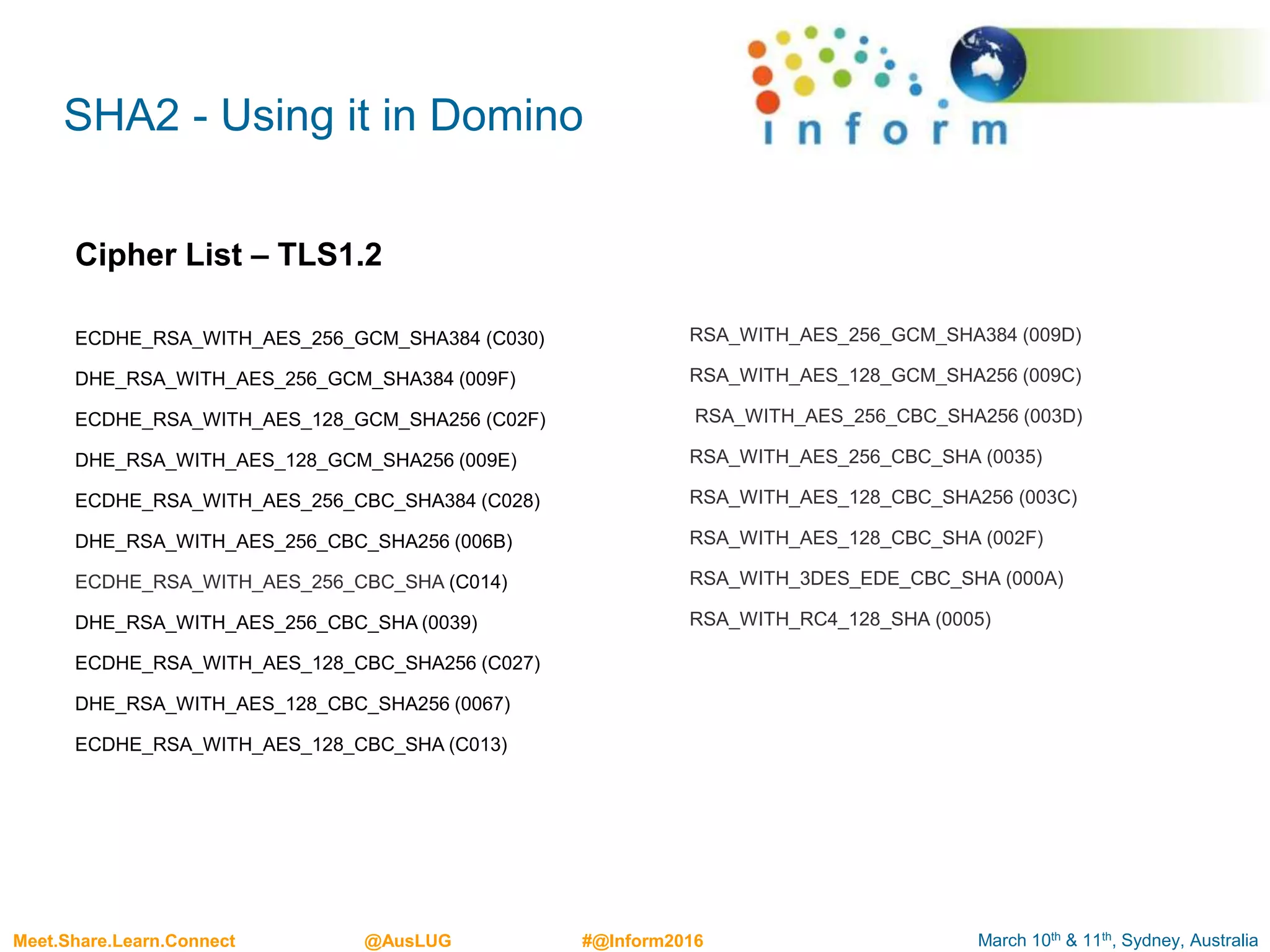 March 10th & 11th, Sydney, AustraliaMeet.Share.Learn.Connect @AusLUG #@Inform2016
SHA2 - Using it in Domino
RSA_WITH_AES_256_GCM_SHA384 (009D)
RSA_WITH_AES_128_GCM_SHA256 (009C)
RSA_WITH_AES_256_CBC_SHA256 (003D)
RSA_WITH_AES_256_CBC_SHA (0035)
RSA_WITH_AES_128_CBC_SHA256 (003C)
RSA_WITH_AES_128_CBC_SHA (002F)
RSA_WITH_3DES_EDE_CBC_SHA (000A)
RSA_WITH_RC4_128_SHA (0005)
ECDHE_RSA_WITH_AES_256_GCM_SHA384 (C030)
DHE_RSA_WITH_AES_256_GCM_SHA384 (009F)
ECDHE_RSA_WITH_AES_128_GCM_SHA256 (C02F)
DHE_RSA_WITH_AES_128_GCM_SHA256 (009E)
ECDHE_RSA_WITH_AES_256_CBC_SHA384 (C028)
DHE_RSA_WITH_AES_256_CBC_SHA256 (006B)
ECDHE_RSA_WITH_AES_256_CBC_SHA (C014)
DHE_RSA_WITH_AES_256_CBC_SHA (0039)
ECDHE_RSA_WITH_AES_128_CBC_SHA256 (C027)
DHE_RSA_WITH_AES_128_CBC_SHA256 (0067)
ECDHE_RSA_WITH_AES_128_CBC_SHA (C013)
Cipher List – TLS1.2
 