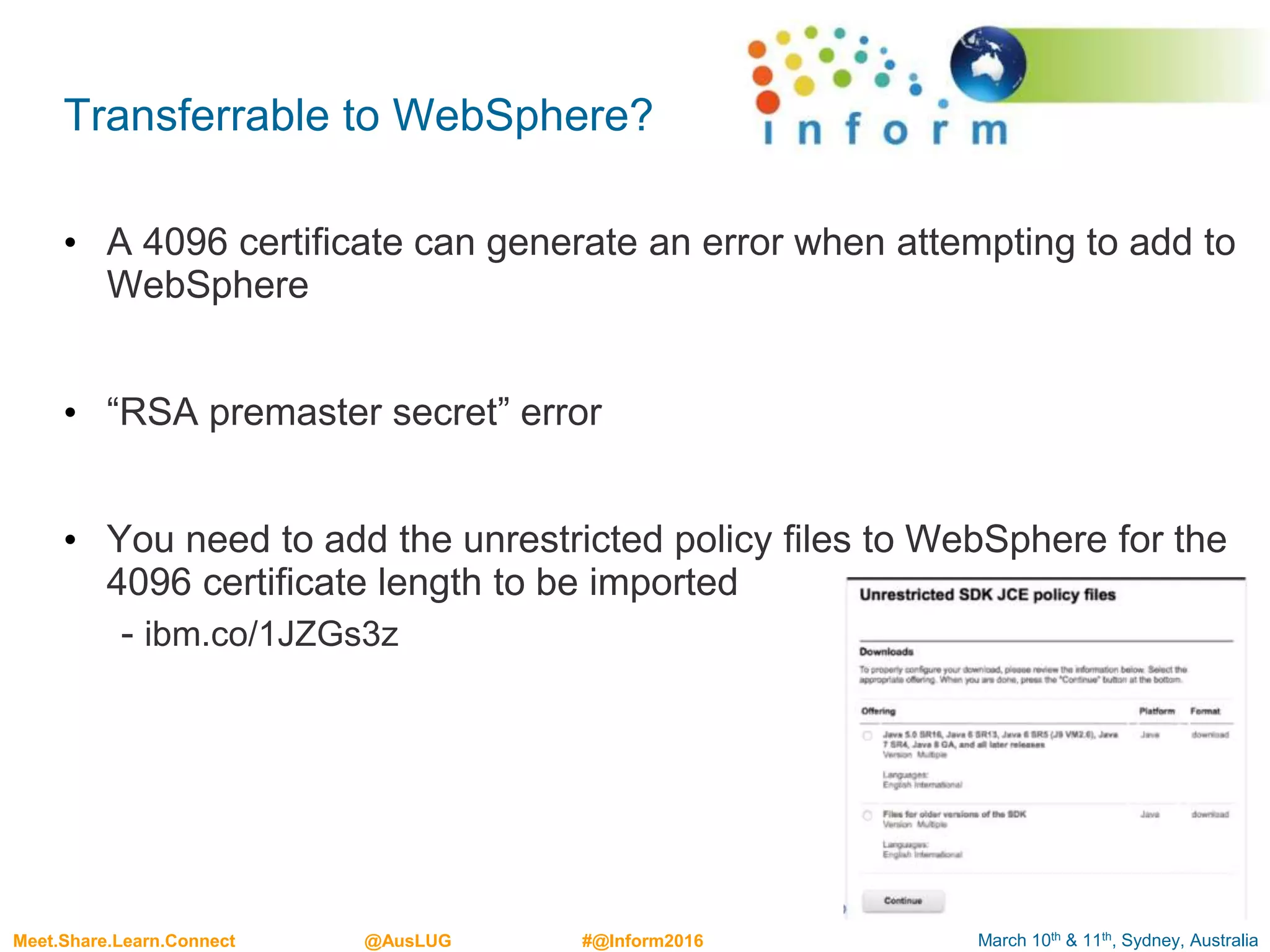 March 10th & 11th, Sydney, AustraliaMeet.Share.Learn.Connect @AusLUG #@Inform2016
Transferrable to WebSphere?
• A 4096 certificate can generate an error when attempting to add to
WebSphere
• “RSA premaster secret” error
• You need to add the unrestricted policy files to WebSphere for the
4096 certificate length to be imported
- ibm.co/1JZGs3z
 