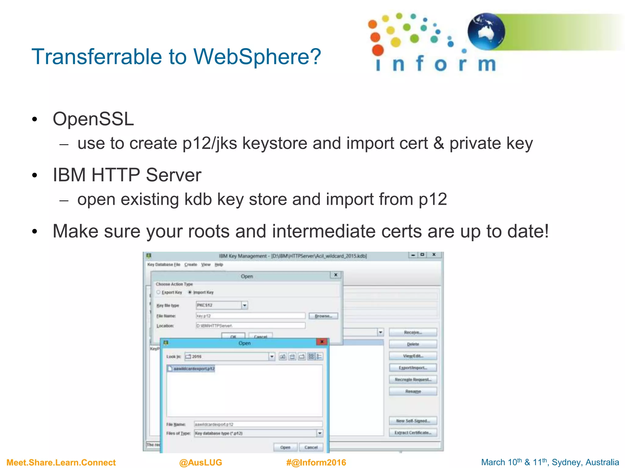 March 10th & 11th, Sydney, AustraliaMeet.Share.Learn.Connect @AusLUG #@Inform2016
Transferrable to WebSphere?
• OpenSSL
– use to create p12/jks keystore and import cert & private key
• IBM HTTP Server
– open existing kdb key store and import from p12
• Make sure your roots and intermediate certs are up to date!
 