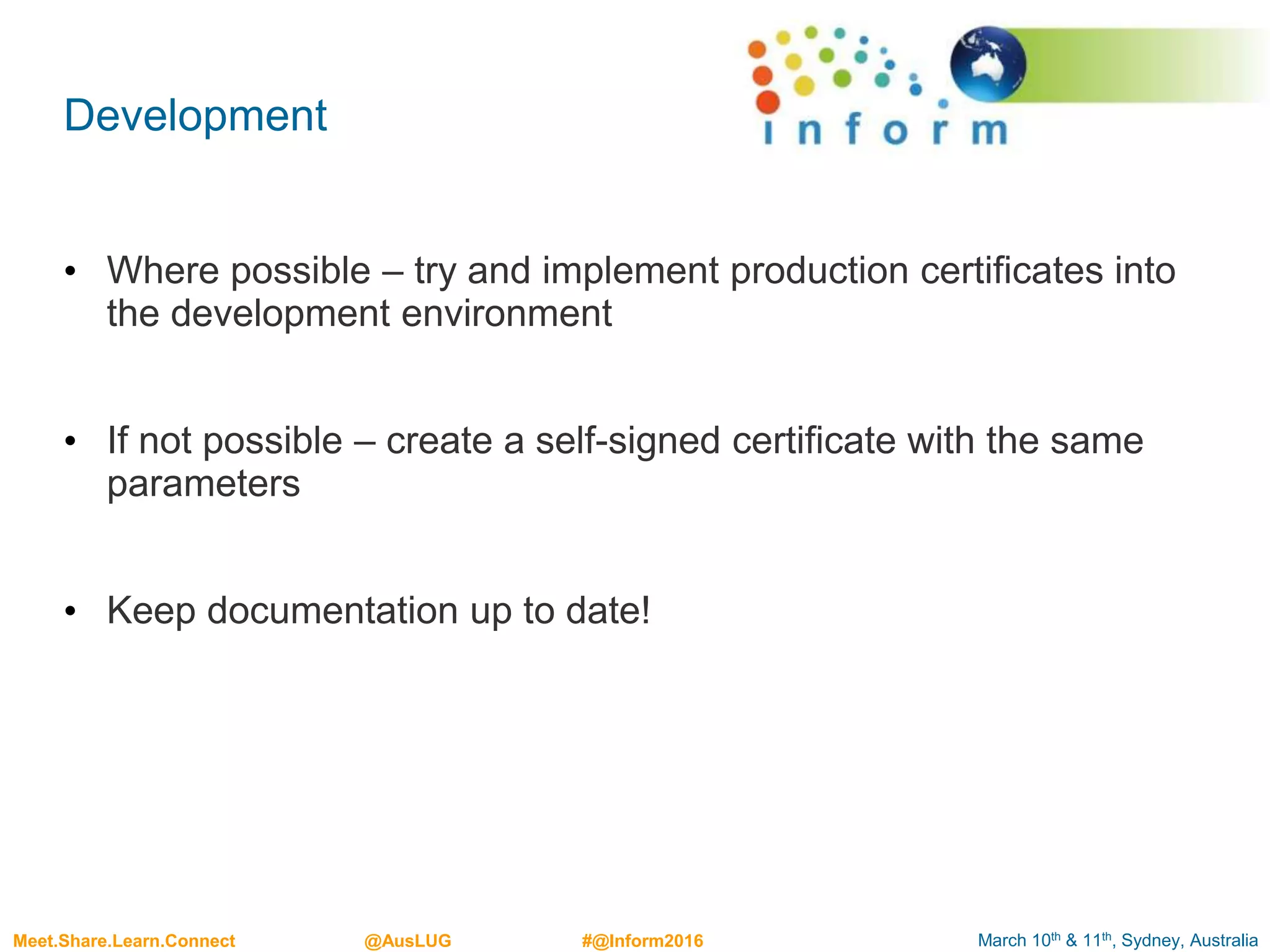 March 10th & 11th, Sydney, AustraliaMeet.Share.Learn.Connect @AusLUG #@Inform2016
Development
• Where possible – try and implement production certificates into
the development environment
• If not possible – create a self-signed certificate with the same
parameters
• Keep documentation up to date!
 