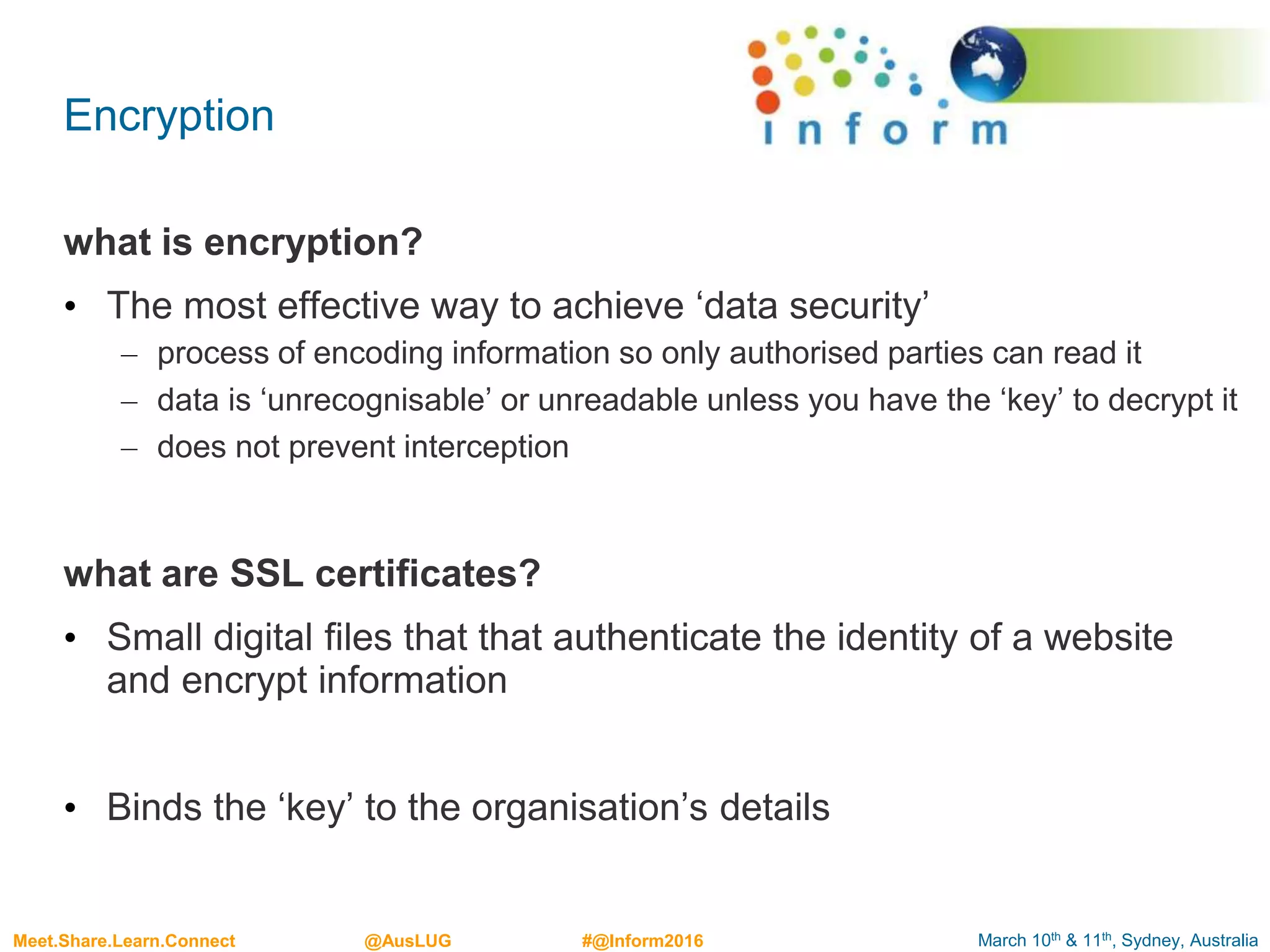 March 10th & 11th, Sydney, AustraliaMeet.Share.Learn.Connect @AusLUG #@Inform2016
Encryption
what is encryption?
• The most effective way to achieve ‘data security’
– process of encoding information so only authorised parties can read it
– data is ‘unrecognisable’ or unreadable unless you have the ‘key’ to decrypt it
– does not prevent interception
what are SSL certificates?
• Small digital files that that authenticate the identity of a website
and encrypt information
• Binds the ‘key’ to the organisation’s details
 