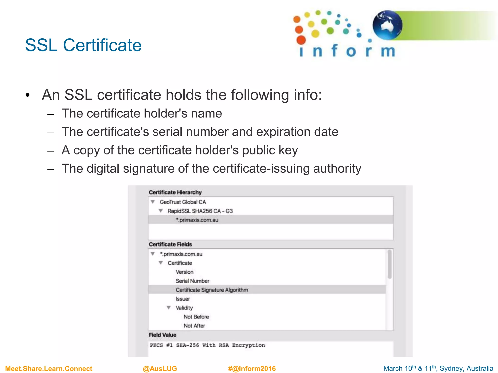 March 10th & 11th, Sydney, AustraliaMeet.Share.Learn.Connect @AusLUG #@Inform2016
SSL Certificate
• An SSL certificate holds the following info:
– The certificate holder's name
– The certificate's serial number and expiration date
– A copy of the certificate holder's public key
– The digital signature of the certificate-issuing authority
 