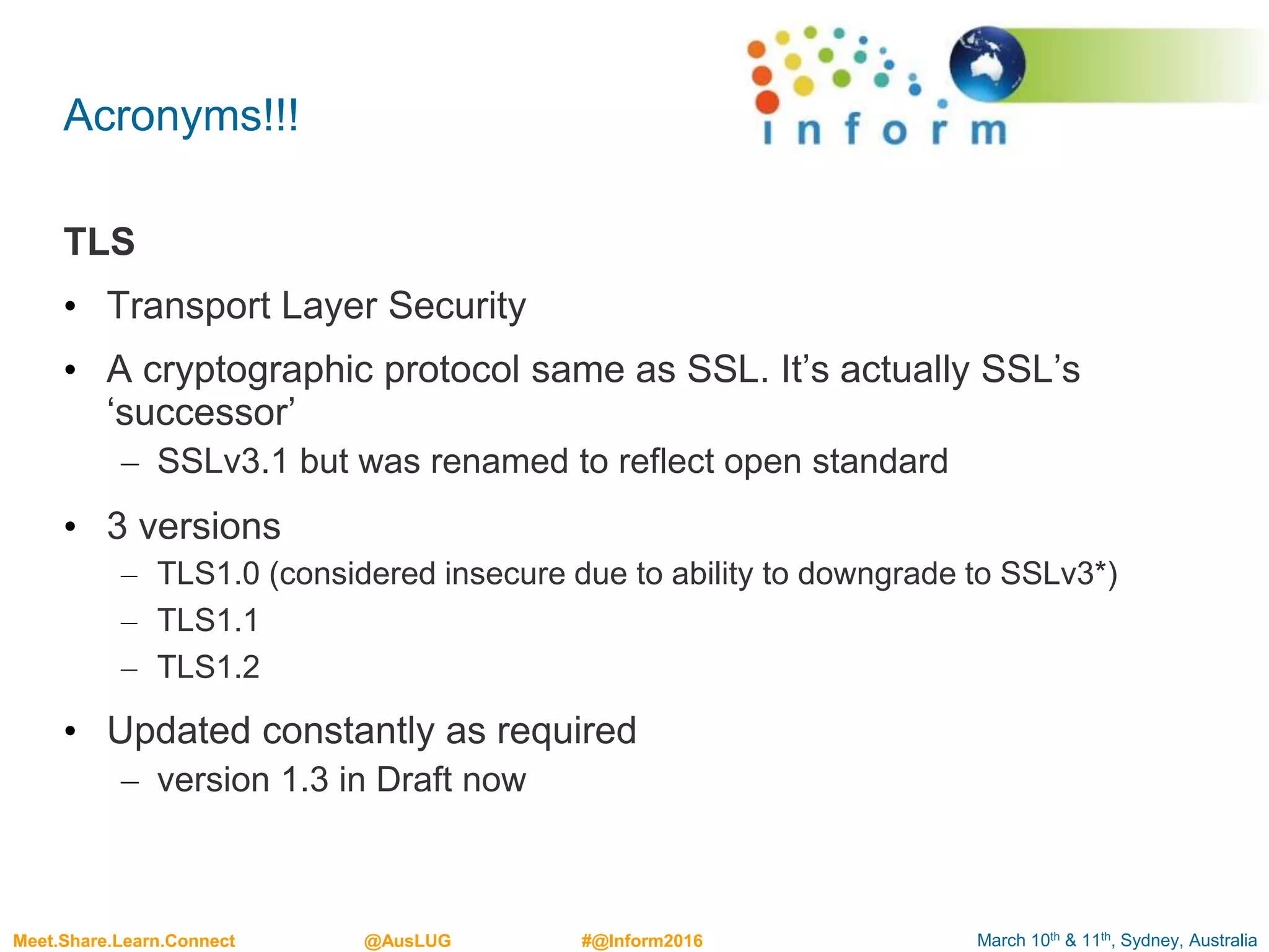 March 10th & 11th, Sydney, AustraliaMeet.Share.Learn.Connect @AusLUG #@Inform2016
Acronyms!!!
TLS
• Transport Layer Security
• A cryptographic protocol same as SSL. It’s actually SSL’s
‘successor’
– SSLv3.1 but was renamed to reflect open standard
• 3 versions
– TLS1.0 (considered insecure due to ability to downgrade to SSLv3*)
– TLS1.1
– TLS1.2
• Updated constantly as required
– version 1.3 in Draft now
 