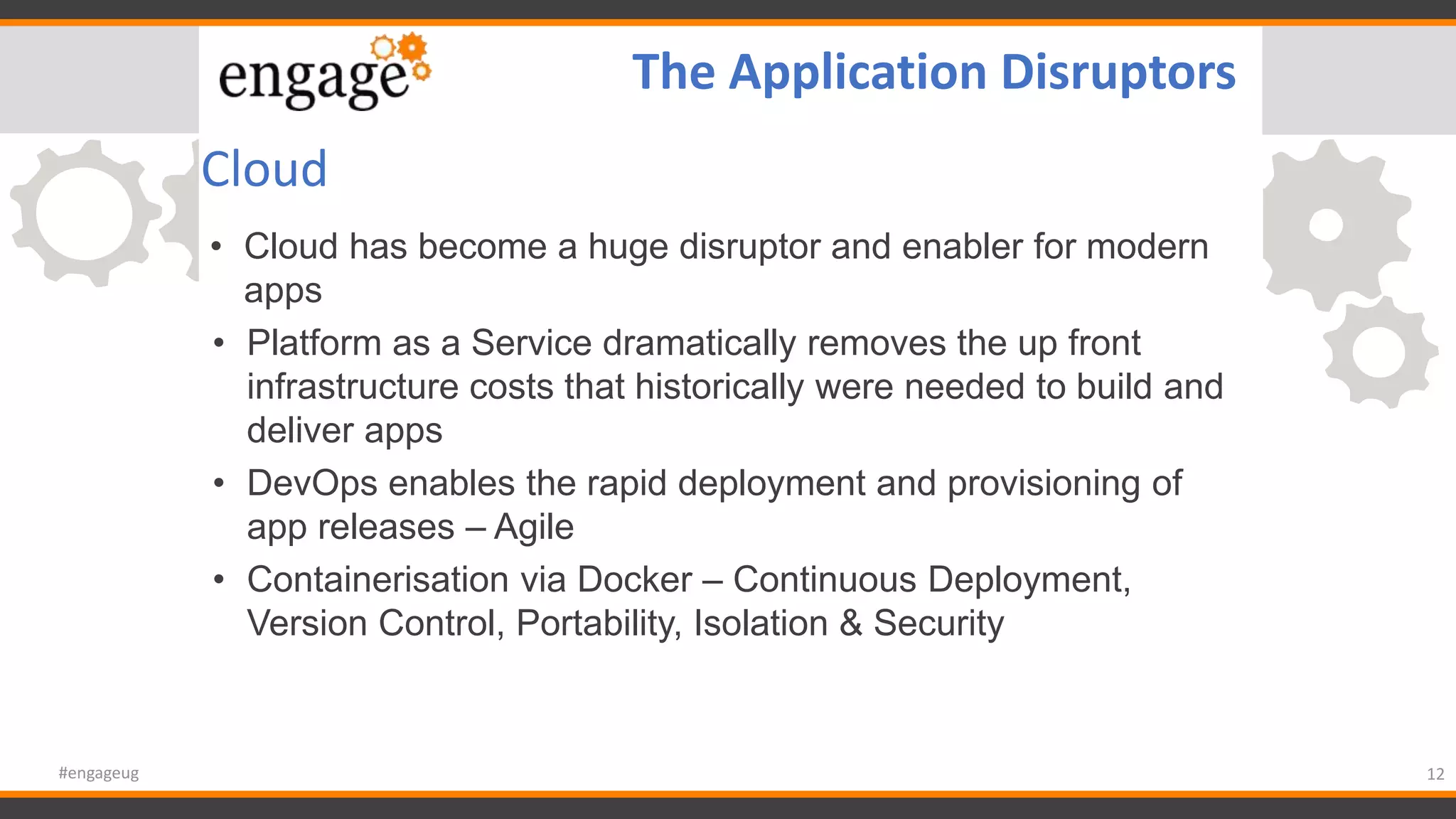 Cloud
• Cloud has become a huge disruptor and enabler for modern
apps
• Platform as a Service dramatically removes the up front
infrastructure costs that historically were needed to build and
deliver apps
• DevOps enables the rapid deployment and provisioning of
app releases – Agile
• Containerisation via Docker – Continuous Deployment,
Version Control, Portability, Isolation & Security
12#engageug
The Application Disruptors
 