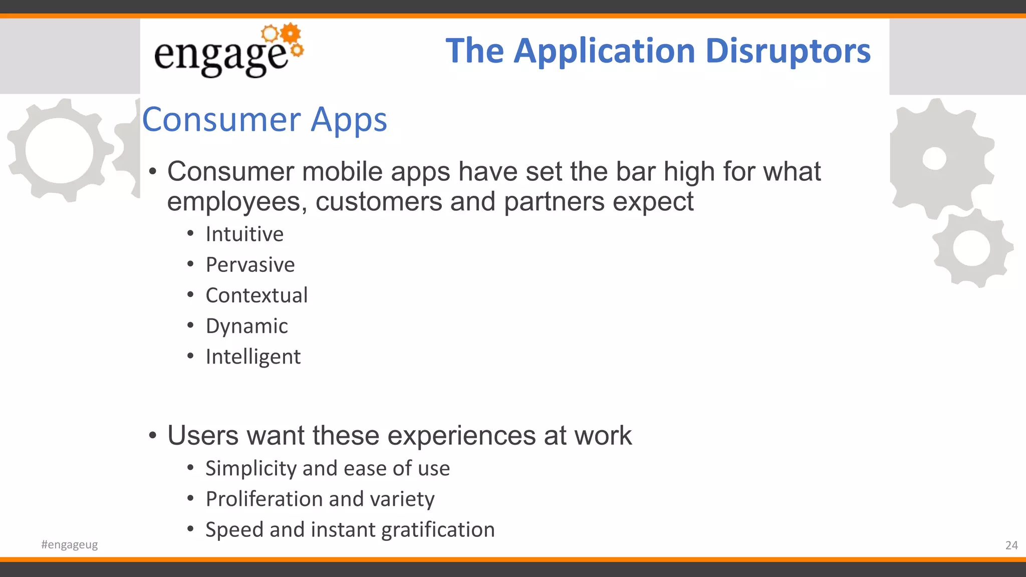 Consumer Apps
• Consumer mobile apps have set the bar high for what
employees, customers and partners expect
• Intuitive
• Pervasive
• Contextual
• Dynamic
• Intelligent
• Users want these experiences at work
• Simplicity and ease of use
• Proliferation and variety
• Speed and instant gratification
24#engageug
The Application Disruptors
 