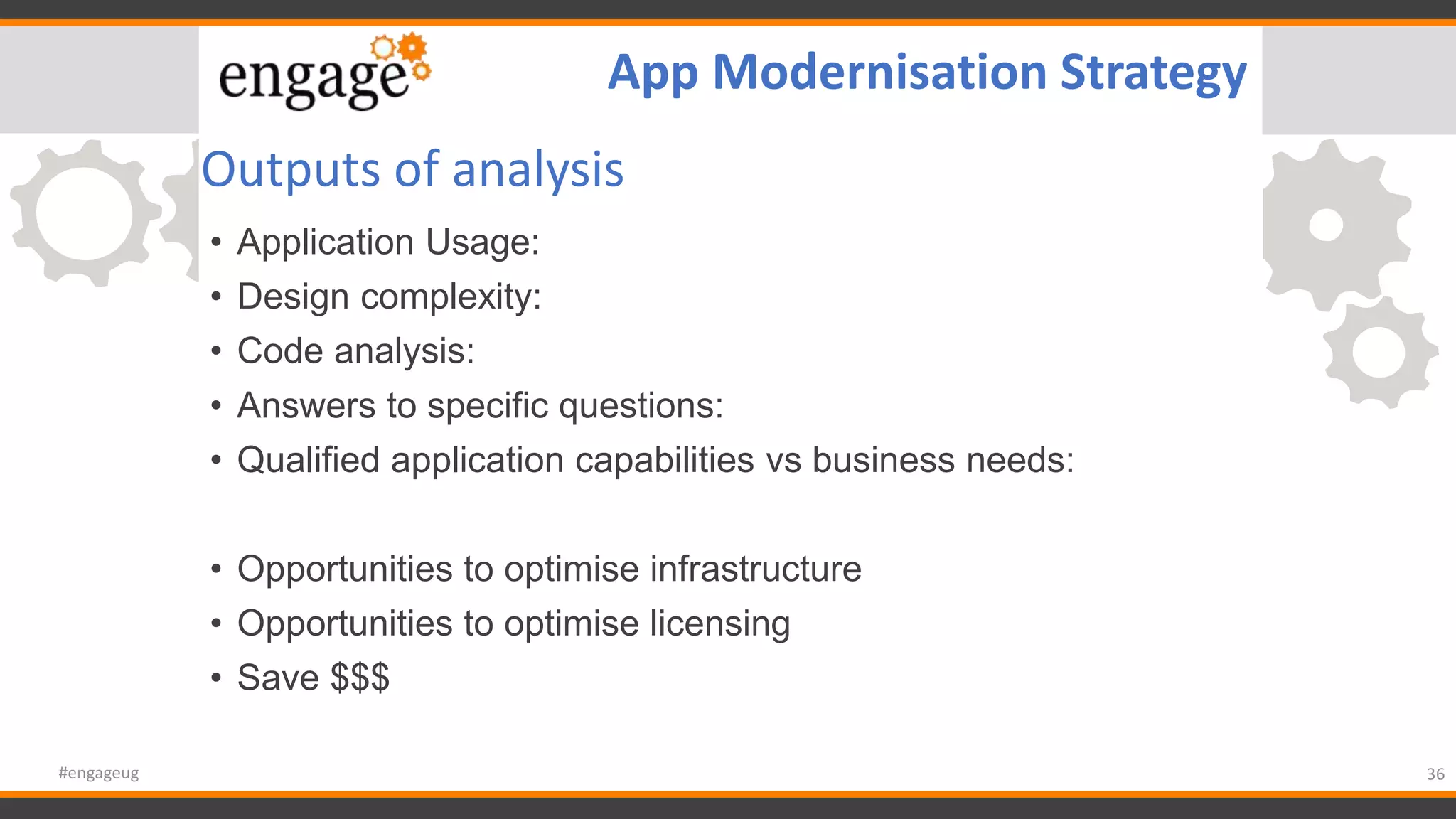 Outputs of analysis
• Application Usage:
• Design complexity:
• Code analysis:
• Answers to specific questions:
• Qualified application capabilities vs business needs:
• Opportunities to optimise infrastructure
• Opportunities to optimise licensing
• Save $$$
36#engageug
App Modernisation Strategy
 