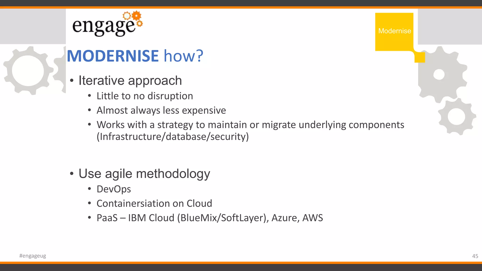 MODERNISE how?
45#engageug
Modernise
• Iterative approach
• Little to no disruption
• Almost always less expensive
• Works with a strategy to maintain or migrate underlying components
(Infrastructure/database/security)
• Use agile methodology
• DevOps
• Containersiation on Cloud
• PaaS – IBM Cloud (BlueMix/SoftLayer), Azure, AWS
 