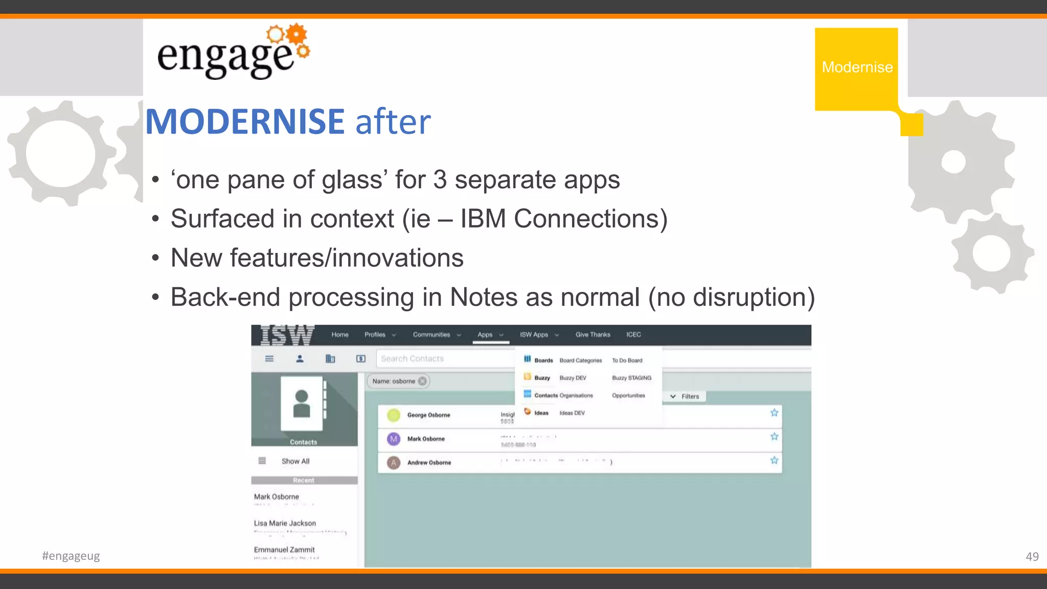 MODERNISE after
49#engageug
Modernise
• ‘one pane of glass’ for 3 separate apps
• Surfaced in context (ie – IBM Connections)
• New features/innovations
• Back-end processing in Notes as normal (no disruption)
 