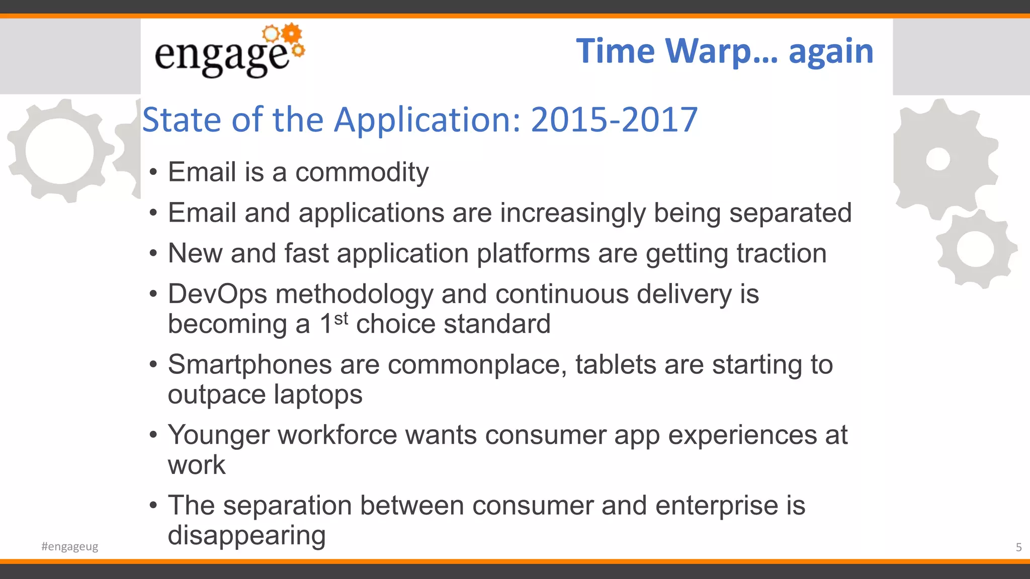 State of the Application: 2015-2017
• Email is a commodity
• Email and applications are increasingly being separated
• New and fast application platforms are getting traction
• DevOps methodology and continuous delivery is
becoming a 1st choice standard
• Smartphones are commonplace, tablets are starting to
outpace laptops
• Younger workforce wants consumer app experiences at
work
• The separation between consumer and enterprise is
disappearing 5#engageug
Time Warp… again
 