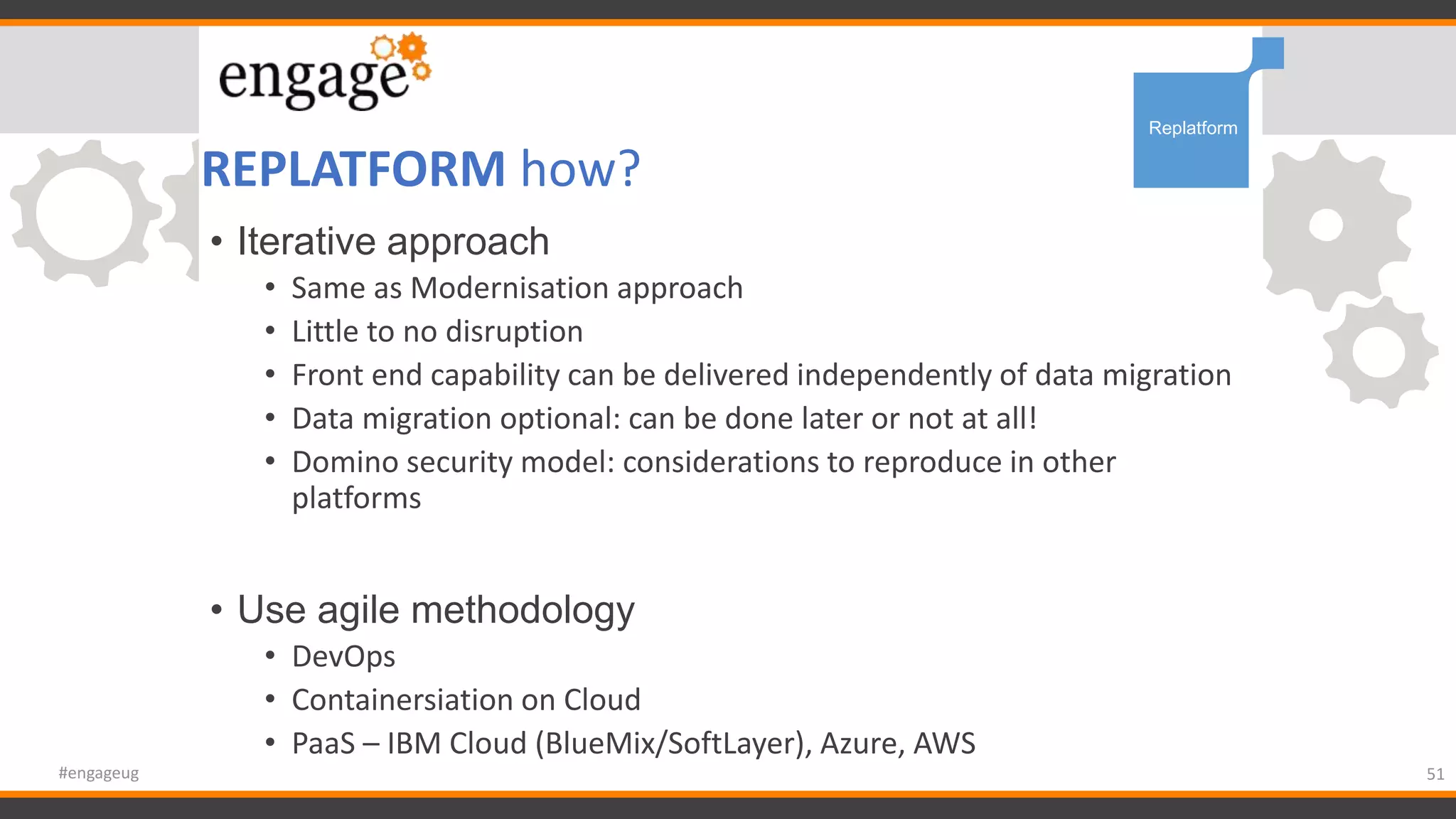 REPLATFORM how?
51#engageug
Replatform
• Iterative approach
• Same as Modernisation approach
• Little to no disruption
• Front end capability can be delivered independently of data migration
• Data migration optional: can be done later or not at all!
• Domino security model: considerations to reproduce in other
platforms
• Use agile methodology
• DevOps
• Containersiation on Cloud
• PaaS – IBM Cloud (BlueMix/SoftLayer), Azure, AWS
 