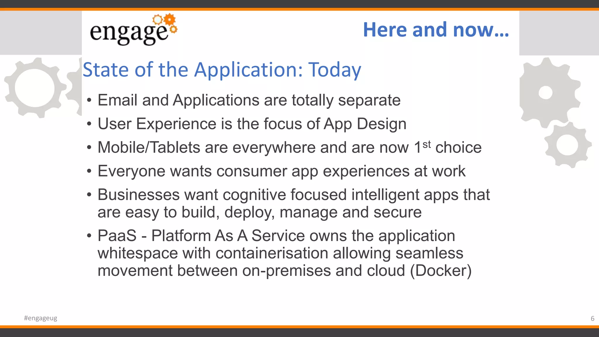 State of the Application: Today
• Email and Applications are totally separate
• User Experience is the focus of App Design
• Mobile/Tablets are everywhere and are now 1st choice
• Everyone wants consumer app experiences at work
• Businesses want cognitive focused intelligent apps that
are easy to build, deploy, manage and secure
• PaaS - Platform As A Service owns the application
whitespace with containerisation allowing seamless
movement between on-premises and cloud (Docker)
6#engageug
Here and now…
 