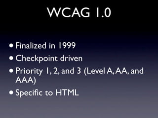 WCAG 1.0

•   Finalized in 1999
•   Checkpoint driven
•   Priority 1, 2, and 3 (Level A, AA, and
    AAA)
•   Speciﬁc to H...