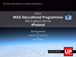 The short story about our great adventure…




                                 How
          #ESA Educational Programmes
                       did a great job for
                             #Poland
                            Jarosław Jaworski
                                    &
                          Małgorzata Jackowska
                                    &
                              Agata Głaba




                                                 #SpaceUp #Poland
 