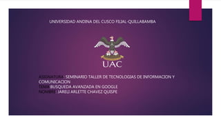 UNIVERSIDAD ANDINA DEL CUSCO FILIAL-QUILLABAMBA
ASIGNATURA: SEMINARIO TALLER DE TECNOLOGIAS DE INFORMACION Y
COMUNICACION
TEMA:BUSQUEDA AVANZADA EN GOOGLE
NOMBRE: JARELI ARLETTE CHAVEZ QUISPE
 