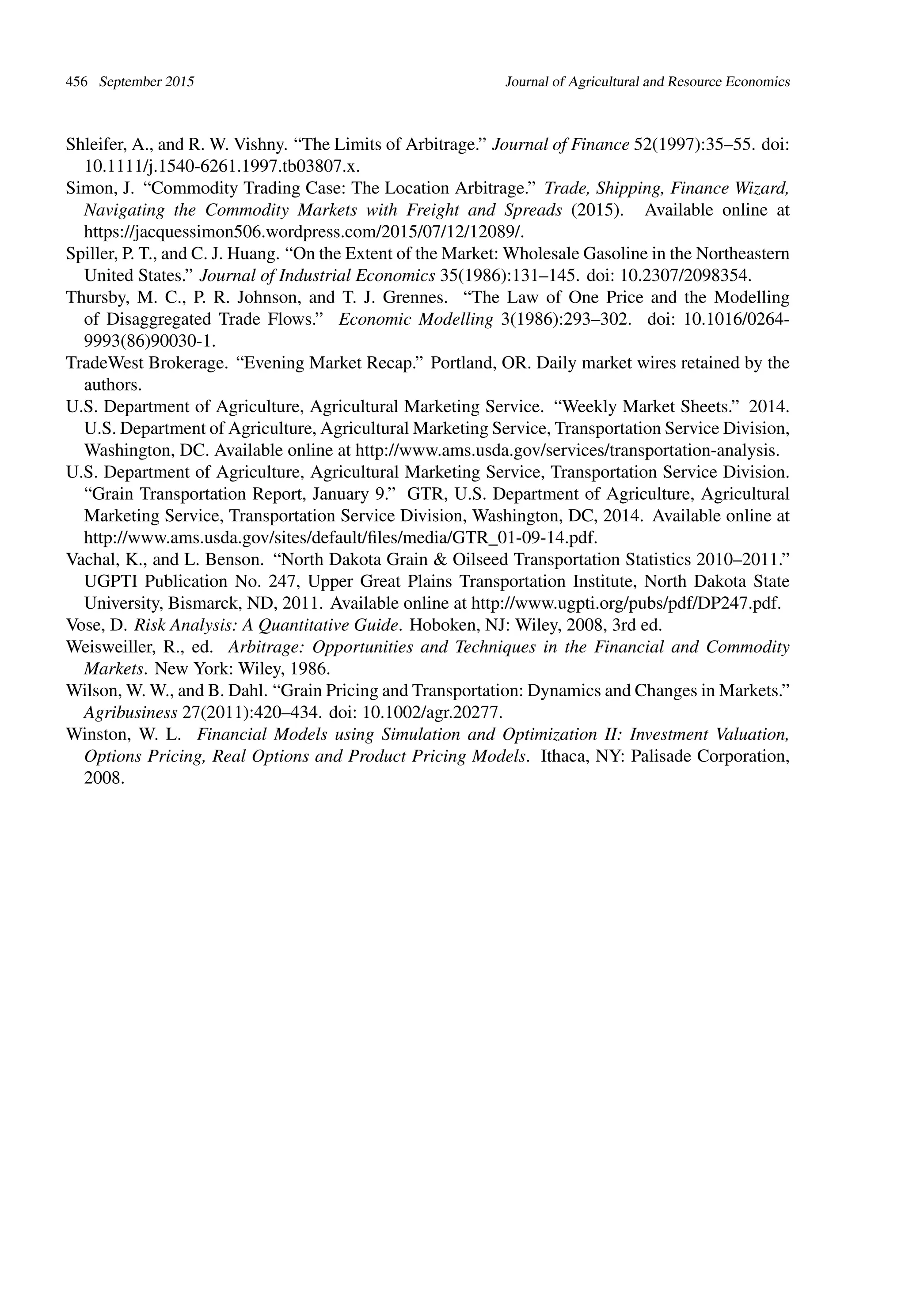 456 September 2015 Journal of Agricultural and Resource Economics
Shleifer, A., and R. W. Vishny. “The Limits of Arbitrage.” Journal of Finance 52(1997):35–55. doi:
10.1111/j.1540-6261.1997.tb03807.x.
Simon, J. “Commodity Trading Case: The Location Arbitrage.” Trade, Shipping, Finance Wizard,
Navigating the Commodity Markets with Freight and Spreads (2015). Available online at
https://jacquessimon506.wordpress.com/2015/07/12/12089/.
Spiller, P. T., and C. J. Huang. “On the Extent of the Market: Wholesale Gasoline in the Northeastern
United States.” Journal of Industrial Economics 35(1986):131–145. doi: 10.2307/2098354.
Thursby, M. C., P. R. Johnson, and T. J. Grennes. “The Law of One Price and the Modelling
of Disaggregated Trade Flows.” Economic Modelling 3(1986):293–302. doi: 10.1016/0264-
9993(86)90030-1.
TradeWest Brokerage. “Evening Market Recap.” Portland, OR. Daily market wires retained by the
authors.
U.S. Department of Agriculture, Agricultural Marketing Service. “Weekly Market Sheets.” 2014.
U.S. Department of Agriculture, Agricultural Marketing Service, Transportation Service Division,
Washington, DC. Available online at http://www.ams.usda.gov/services/transportation-analysis.
U.S. Department of Agriculture, Agricultural Marketing Service, Transportation Service Division.
“Grain Transportation Report, January 9.” GTR, U.S. Department of Agriculture, Agricultural
Marketing Service, Transportation Service Division, Washington, DC, 2014. Available online at
http://www.ams.usda.gov/sites/default/ﬁles/media/GTR_01-09-14.pdf.
Vachal, K., and L. Benson. “North Dakota Grain & Oilseed Transportation Statistics 2010–2011.”
UGPTI Publication No. 247, Upper Great Plains Transportation Institute, North Dakota State
University, Bismarck, ND, 2011. Available online at http://www.ugpti.org/pubs/pdf/DP247.pdf.
Vose, D. Risk Analysis: A Quantitative Guide. Hoboken, NJ: Wiley, 2008, 3rd ed.
Weisweiller, R., ed. Arbitrage: Opportunities and Techniques in the Financial and Commodity
Markets. New York: Wiley, 1986.
Wilson, W. W., and B. Dahl. “Grain Pricing and Transportation: Dynamics and Changes in Markets.”
Agribusiness 27(2011):420–434. doi: 10.1002/agr.20277.
Winston, W. L. Financial Models using Simulation and Optimization II: Investment Valuation,
Options Pricing, Real Options and Product Pricing Models. Ithaca, NY: Palisade Corporation,
2008.
 