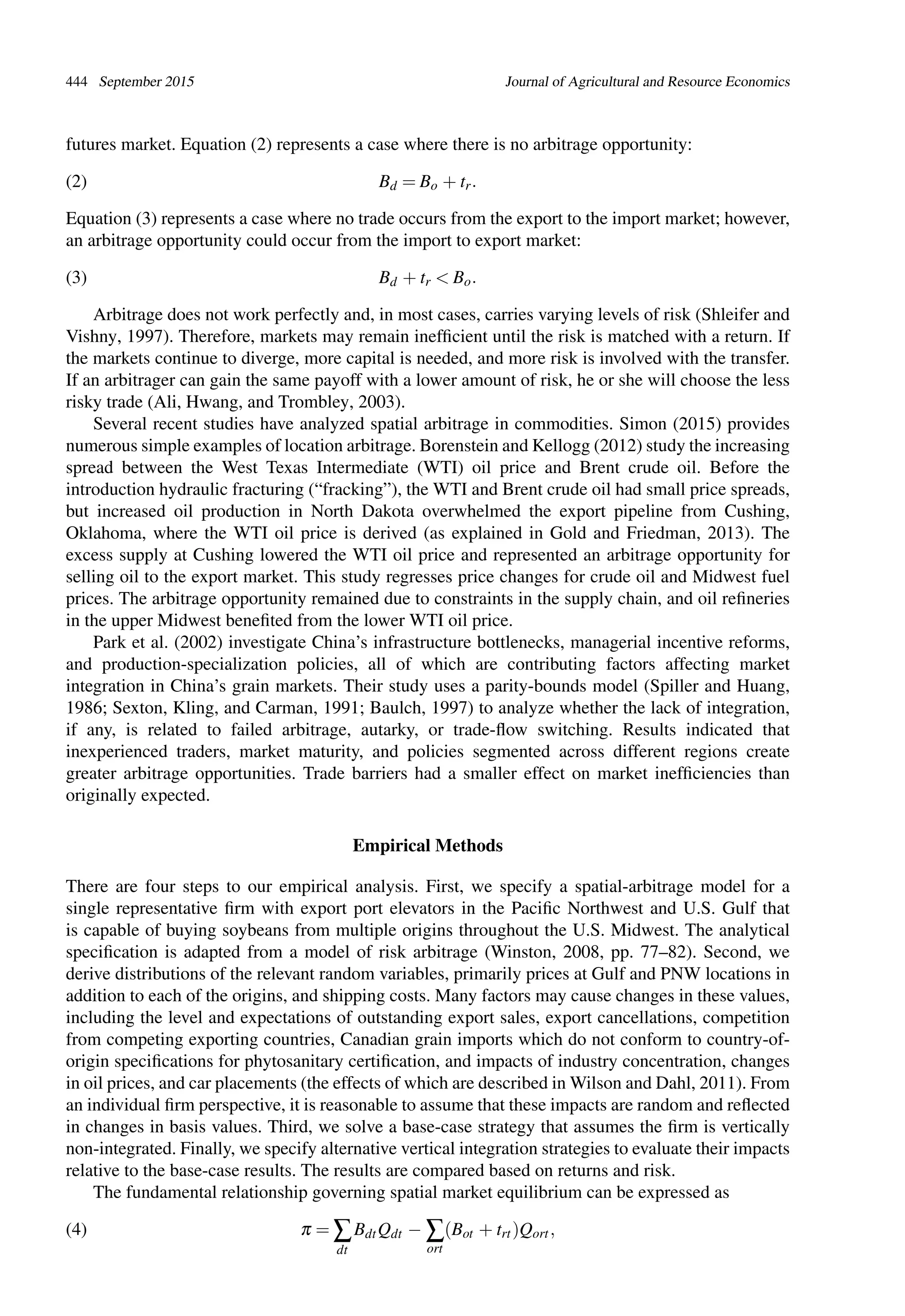 444 September 2015 Journal of Agricultural and Resource Economics
futures market. Equation (2) represents a case where there is no arbitrage opportunity:
(2) Bd = Bo + tr.
Equation (3) represents a case where no trade occurs from the export to the import market; however,
an arbitrage opportunity could occur from the import to export market:
(3) Bd + tr < Bo.
Arbitrage does not work perfectly and, in most cases, carries varying levels of risk (Shleifer and
Vishny, 1997). Therefore, markets may remain inefﬁcient until the risk is matched with a return. If
the markets continue to diverge, more capital is needed, and more risk is involved with the transfer.
If an arbitrager can gain the same payoff with a lower amount of risk, he or she will choose the less
risky trade (Ali, Hwang, and Trombley, 2003).
Several recent studies have analyzed spatial arbitrage in commodities. Simon (2015) provides
numerous simple examples of location arbitrage. Borenstein and Kellogg (2012) study the increasing
spread between the West Texas Intermediate (WTI) oil price and Brent crude oil. Before the
introduction hydraulic fracturing (“fracking”), the WTI and Brent crude oil had small price spreads,
but increased oil production in North Dakota overwhelmed the export pipeline from Cushing,
Oklahoma, where the WTI oil price is derived (as explained in Gold and Friedman, 2013). The
excess supply at Cushing lowered the WTI oil price and represented an arbitrage opportunity for
selling oil to the export market. This study regresses price changes for crude oil and Midwest fuel
prices. The arbitrage opportunity remained due to constraints in the supply chain, and oil reﬁneries
in the upper Midwest beneﬁted from the lower WTI oil price.
Park et al. (2002) investigate China’s infrastructure bottlenecks, managerial incentive reforms,
and production-specialization policies, all of which are contributing factors affecting market
integration in China’s grain markets. Their study uses a parity-bounds model (Spiller and Huang,
1986; Sexton, Kling, and Carman, 1991; Baulch, 1997) to analyze whether the lack of integration,
if any, is related to failed arbitrage, autarky, or trade-ﬂow switching. Results indicated that
inexperienced traders, market maturity, and policies segmented across different regions create
greater arbitrage opportunities. Trade barriers had a smaller effect on market inefﬁciencies than
originally expected.
Empirical Methods
There are four steps to our empirical analysis. First, we specify a spatial-arbitrage model for a
single representative ﬁrm with export port elevators in the Paciﬁc Northwest and U.S. Gulf that
is capable of buying soybeans from multiple origins throughout the U.S. Midwest. The analytical
speciﬁcation is adapted from a model of risk arbitrage (Winston, 2008, pp. 77–82). Second, we
derive distributions of the relevant random variables, primarily prices at Gulf and PNW locations in
addition to each of the origins, and shipping costs. Many factors may cause changes in these values,
including the level and expectations of outstanding export sales, export cancellations, competition
from competing exporting countries, Canadian grain imports which do not conform to country-of-
origin speciﬁcations for phytosanitary certiﬁcation, and impacts of industry concentration, changes
in oil prices, and car placements (the effects of which are described in Wilson and Dahl, 2011). From
an individual ﬁrm perspective, it is reasonable to assume that these impacts are random and reﬂected
in changes in basis values. Third, we solve a base-case strategy that assumes the ﬁrm is vertically
non-integrated. Finally, we specify alternative vertical integration strategies to evaluate their impacts
relative to the base-case results. The results are compared based on returns and risk.
The fundamental relationship governing spatial market equilibrium can be expressed as
(4) π = ∑
dt
BdtQdt − ∑
ort
(Bot + trt)Qort,
 