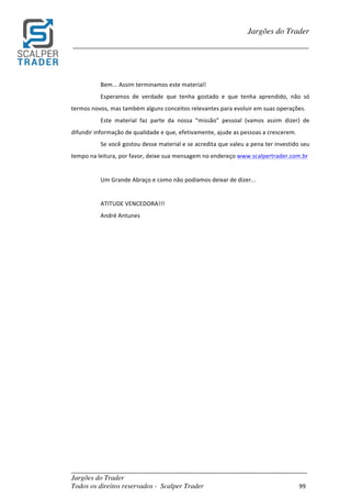 _________________________________________________________________________	
Jargões do Trader
Todos os direitos reservados - Scalper Trader 99	
	
Jargões do Trader
_________________________________________________________________________	
	
Bem...	Assim	terminamos	este	material!	
Esperamos	 de	 verdade	 que	 tenha	 gostado	 e	 que	 tenha	 aprendido,	 não	 só	
termos	novos,	mas	também	alguns	conceitos	relevantes	para	evoluir	em	suas	operações.	
Este	 material	 faz	 parte	 da	 nossa	 “missão”	 pessoal	 (vamos	 assim	 dizer)	 de	
difundir	informação	de	qualidade	e	que,	efetivamente,	ajude	as	pessoas	a	crescerem.	
Se	você	gostou	desse	material	e	se	acredita	que	valeu	a	pena	ter	investido	seu	
tempo	na	leitura,	por	favor,	deixe	sua	mensagem	no	endereço	www.scalpertrader.com.br	
	
Um	Grande	Abraço	e	como	não	podíamos	deixar	de	dizer...	
	
ATITUDE	VENCEDORA!!!	
André	Antunes	
	 	
 