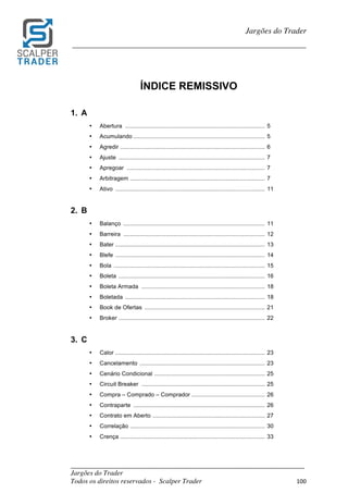 _________________________________________________________________________	
Jargões do Trader
Todos os direitos reservados - Scalper Trader 100	
	
Jargões do Trader
_________________________________________________________________________	
	
ÍNDICE REMISSIVO
1. A
• Abertura ...................................................................................... 5
• Acumulando ................................................................................. 5
• Agredir ......................................................................................... 6
• Ajuste .......................................................................................... 7
• Apregoar ..................................................................................... 7
• Arbitragem ................................................................................... 7
• Ativo ............................................................................................ 11
2. B
• Balanço ....................................................................................... 11
• Barreira ....................................................................................... 12
• Bater ............................................................................................ 13
• Blefe ............................................................................................ 14
• Bola ............................................................................................. 15
• Boleta .......................................................................................... 16
• Boleta Armada ............................................................................ 18
• Boletada ...................................................................................... 18
• Book de Ofertas .......................................................................... 21
• Broker .......................................................................................... 22
3. C
• Calor ............................................................................................ 23
• Cancelamento ............................................................................. 23
• Cenário Condicional .................................................................... 25
• Circuit Breaker ............................................................................ 25
• Compra – Comprado – Comprador ............................................. 26
• Contraparte ................................................................................. 26
• Contrato em Aberto ..................................................................... 27
• Correlação ................................................................................... 30
• Crença ......................................................................................... 33
 