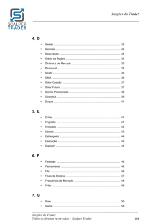 _________________________________________________________________________	
Jargões do Trader
Todos os direitos reservados - Scalper Trader 101	
	
Jargões do Trader
_________________________________________________________________________	
	
4. D
• Dealer .......................................................................................... 33
• Derreter ....................................................................................... 34
• Desovando .................................................................................. 34
• Diário de Trades .......................................................................... 34
• Dinâmica de Mercado ................................................................. 35
• Direcional .................................................................................... 35
• Direto ........................................................................................... 36
• DMA ............................................................................................ 36
• Dólar Casado .............................................................................. 37
• Dólar Futuro ................................................................................ 37
• Dormir Posicionado ..................................................................... 38
• Downtick ...................................................................................... 39
• Duque .......................................................................................... 41
5. E
• Enfiar ........................................................................................... 41
• Engolido ...................................................................................... 41
• Enrolado ...................................................................................... 42
• Escora ......................................................................................... 43
• Estrangeiro .................................................................................. 44
• Execução .................................................................................... 45
• Explodir ....................................................................................... 45
6. F
• Fechado ...................................................................................... 46
• Fechamento ................................................................................ 46
• Fila .............................................................................................. 46
• Fluxo de Ordens .......................................................................... 47
• Frequência de Mercado .............................................................. 48
• Fritar ............................................................................................ 49
7. G
• Galo ............................................................................................. 50
• Game .......................................................................................... 50
 