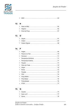 _________________________________________________________________________	
Jargões do Trader
Todos os direitos reservados - Scalper Trader 103	
	
Jargões do Trader
_________________________________________________________________________	
	
• MOC ............................................................................................ 65
12. N
• Nada na Mão ............................................................................... 65
• Negócio ....................................................................................... 65
• Nível de Preço ............................................................................. 67
13. O
• Opção .......................................................................................... 67
• Ordem ......................................................................................... 67
• Ordem Original ............................................................................ 68
14. P
• Pagão .......................................................................................... 69
• Passivo na Tela ........................................................................... 70
• Pendurar ..................................................................................... 71
• Perspectiva Individual ................................................................. 71
• Perspectiva Coletiva ................................................................... 71
• Pesado ........................................................................................ 71
• Plano de Trade ............................................................................ 72
• Player .......................................................................................... 72
• Ponta ........................................................................................... 73
• Posição ....................................................................................... 74
• POV ............................................................................................. 74
• Preço Médio ................................................................................ 74
• Price Maker ................................................................................. 76
• Profundidade ............................................................................... 76
• PTAX ........................................................................................... 77
15. Q
• Quadra ........................................................................................ 77
• Quilo ou K ................................................................................... 77
• Quina ........................................................................................... 78
 