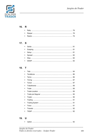 _________________________________________________________________________	
Jargões do Trader
Todos os direitos reservados - Scalper Trader 104	
	
Jargões do Trader
_________________________________________________________________________	
	
16. R
• Rally ............................................................................................ 78
• Raspar ......................................................................................... 78
• Rastro .......................................................................................... 79
17. S
• Saída ........................................................................................... 81
• Scalping ...................................................................................... 81
• Setup ........................................................................................... 81
• Spread ......................................................................................... 82
• Stop ............................................................................................. 82
• SWAP .......................................................................................... 83
18. T
• Tela ............................................................................................. 84
• Tendência ................................................................................... 86
• Terno ........................................................................................... 86
• Timing ......................................................................................... 87
• Tomar .......................................................................................... 87
• Trabalhando ................................................................................ 89
• Trade ........................................................................................... 89
• Trade Location ............................................................................ 89
• Trade pra Segurar ....................................................................... 90
• Trader .......................................................................................... 90
• Trading ........................................................................................ 91
• Trading System ........................................................................... 91
• Trava ........................................................................................... 91
• Travado ....................................................................................... 92
• TWAP .......................................................................................... 92
19. U
• Uptick .......................................................................................... 92
 