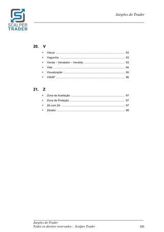 _________________________________________________________________________	
Jargões do Trader
Todos os direitos reservados - Scalper Trader 105	
	
Jargões do Trader
_________________________________________________________________________	
	
20. V
• Vácuo .......................................................................................... 93
• Vaguinha ..................................................................................... 93
• Venda – Vendedor – Vendido ..................................................... 93
• Viés ............................................................................................. 94
• Visualização ................................................................................ 95
• VWAP .......................................................................................... 96
21. Z
• Zona de Aceitação ...................................................................... 97
• Zona de Proteção ........................................................................ 97
• Zé com Zé ................................................................................... 97
• Zerado ......................................................................................... 98
 