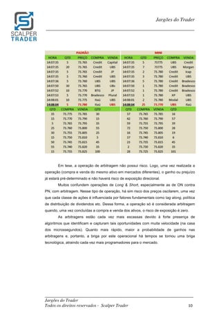 _________________________________________________________________________	
Jargões do Trader
Todos os direitos reservados - Scalper Trader 10	
	
Jargões do Trader
_________________________________________________________________________	
	
	
	
Em tese, a operação de arbitragem não possui risco. Logo, uma vez realizada a
operação (compra e venda do mesmo ativo em mercados diferentes), o ganho ou prejuízo
já estará pré-determinado e não haverá risco de exposição direcional.
Muitos confundem operações de Long & Short, especialmente as de ON contra
PN, com arbitragem. Nesse tipo de operação, há sim risco dos preços oscilarem, uma vez
que cada classe de ações é influenciada por fatores fundamentais como tag along, política
de distribuição de dividendos etc. Dessa forma, a operação só é considerada arbitragem
quando, uma vez concluídas a compra e venda dos ativos, o risco de exposição é zero.
As arbitragens estão cada vez mais escassas devido à forte presença de
algoritmos que identificam e capturam tais oportunidades com muita velocidade (na casa
dos microssegundos). Quanto mais rápido, maior a probabilidade de ganhos nas
arbitragens e, portanto, a briga por este operacional há tempos se tornou uma briga
tecnológica, atraindo cada vez mais programadores para o mercado.
	
	
	
	
	
	
	
	
	
 
