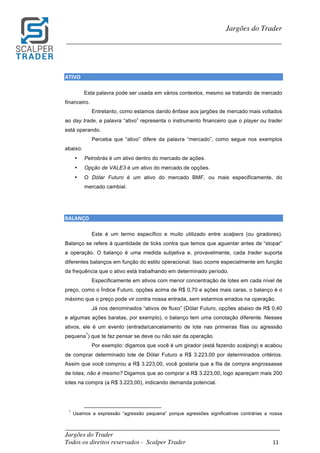 _________________________________________________________________________	
Jargões do Trader
Todos os direitos reservados - Scalper Trader 11	
	
Jargões do Trader
_________________________________________________________________________	
	
ATIVO																																																																																	
Esta palavra pode ser usada em vários contextos, mesmo se tratando de mercado
financeiro.
Entretanto, como estamos dando ênfase aos jargões de mercado mais voltados
ao day trade, a palavra “ativo” representa o instrumento financeiro que o player ou trader
está operando.
Perceba que “ativo” difere da palavra “mercado”, como segue nos exemplos
abaixo:
• Petrobrás é um ativo dentro do mercado de ações.
• Opção de VALE3 é um ativo do mercado de opções.
• O Dólar Futuro é um ativo do mercado BMF, ou mais especificamente, do
mercado cambial.
	
	
BALANÇO																	
Este é um termo específico e muito utilizado entre scalpers (ou giradores).
Balanço se refere à quantidade de ticks contra que temos que aguentar antes de “stopar”
a operação. O balanço é uma medida subjetiva e, provavelmente, cada trader suporta
diferentes balanços em função do estilo operacional. Isso ocorre especialmente em função
da frequência que o ativo está trabalhando em determinado período.
Especificamente em ativos com menor concentração de lotes em cada nível de
preço, como o Índice Futuro, opções acima de R$ 0,70 e ações mais caras, o balanço é o
máximo que o preço pode vir contra nossa entrada, sem estarmos errados na operação.
Já nos denominados “ativos de fluxo” (Dólar Futuro, opções abaixo de R$ 0,40
e algumas ações baratas, por exemplo), o balanço tem uma conotação diferente. Nesses
ativos, ele é um evento (entrada/cancelamento de lote nas primeiras filas ou agressão
pequena
1
) que te faz pensar se deve ou não sair da operação.
Por exemplo: digamos que você é um girador (está fazendo scalping) e acabou
de comprar determinado lote de Dólar Futuro a R$ 3.223,00 por determinados critérios.
Assim que você comprou a R$ 3.223,00, você gostaria que a fila de compra engrossasse
de lotes, não é mesmo? Digamos que ao comprar a R$ 3.223,00, logo apareçam mais 200
lotes na compra (a R$ 3.223,00), indicando demanda potencial.
	 	 																																																													
1
Usamos a expressão “agressão pequena” porque agressões significativas contrárias a nossa
	
 