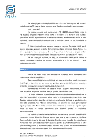 _________________________________________________________________________	
Jargões do Trader
Todos os direitos reservados - Scalper Trader 12	
	
Jargões do Trader
_________________________________________________________________________	
	
Se estes players ou este player cancelar 150 lotes na compra a R$ 3.223,00,
restarão apenas 50 lotes na fila de compra e você ficará numa situação desconfortável.
Isso é balanço!!
No mesmo exemplo, após comprarmos a R$ 3.223,00, caso a fila de venda do
R$ 3.223,50 engrosse indicando mais oferta no mercado, você também será levado a
pensar que reduziu a probabilidade do seu trade dar certo. Essa entrada e saída de lotes
contrários à nossa posição nas primeiras filas do Book de Ofertas é o que chamamos de
balanço.
O balanço naturalmente aumenta quando o mercado fica mais volátil, isto é,
quando os preços passam a oscilar de forma mais rápida e intensa. Dessa forma, nós
temos que ajustar nosso operacional à nova frequência e aceitar que os preços venham
mais ligeiramente contra nossa entrada, antes de assumirmos que o trade deu errado.
Já em condições normais, ou seja, de volatilidade e frequência dentro do
padrão, o balanço costuma ser mínimo, limitando-se a 1 ou, no máximo, 2 ticks,
dependendo do ativo.
	
BARREIRA																																																																						
Este é um termo usado para explicar que os preços estão respeitando uma
determinada zona de negociação.
Esta zona pode ser uma resistência, um suporte, uma área ou até mesmo um
nível de preço específico em que exista lote grande e que, apesar de tentarem, os players
ainda não conseguiram consumir toda liquidez ali disponível.
Barreiras são frequentes em todos os ativos e surgem, praticamente, todos os
dias, o que nos faz prestar bastante atenção quando identificamos uma.
De forma superficial, quando identificamos uma barreira (especialmente as de
lotes não consumidos), costumamos atuar contra o movimento prévio e escorado nela.
Caso os preços venham subindo e encontrem uma barreira de lotes na venda (e estes
lotes são agredidos, mas não são consumidos), nós atuamos na venda para capturar
alguns poucos ticks. Ainda neste exemplo, caso cancelem a barreira ou alguém agrida
todos os lotes na venda, assumimos que estamos errados e “stopamos”
instantaneamente.
Da mesma forma que operamos contra (escorados na barreira), especialmente
no primeiro retorno à barreira, ficamos atentos para atuar a favor dos preços, conforme
ficam confortáveis perto da área da barreira. Quanto menos rejeição de preço houver
nesta área, mais o mercado nos mostra que está prestes a agredir integralmente os lotes
que estão segurando o movimento prévio. Quando isso ocorre, nós instantaneamente
agredimos para capturar alguns ticks a favor do rompimento da barreira.
 