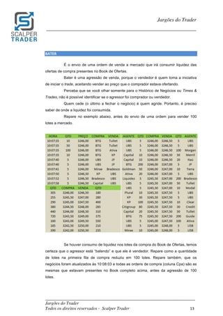 _________________________________________________________________________	
Jargões do Trader
Todos os direitos reservados - Scalper Trader 13	
	
Jargões do Trader
_________________________________________________________________________	
	
BATER																																																							
É o envio de uma ordem de venda a mercado que irá consumir liquidez das
ofertas de compra presentes no Book de Ofertas.
Bater é uma agressão de venda, porque o vendedor é quem toma a iniciativa
de iniciar o trade, aceitando vender ao preço que o comprador estava ofertando.
Perceba que se você olhar somente para o Histórico de Negócios ou Times &
Trades, não é possível identificar se o agressor foi comprador ou vendedor.
Quem cede (o último a fechar o negócio) é quem agride. Portanto, é preciso
saber de onde a liquidez foi consumida.
Repare no exemplo abaixo, antes do envio de uma ordem para vender 100
lotes a mercado.
	
	
Se houver consumo de liquidez nos lotes da compra do Book de Ofertas, temos
certeza que o agressor está “batendo” e que ele é vendedor. Repare como a quantidade
de lotes na primeira fila de compra reduziu em 100 lotes. Repare também, que os
negócios foram atualizados às 10:08:03 e todas as ordens de compra (coluna Cpa) são as
mesmas que estavam presentes no Book completo acima, antes da agressão de 100
lotes.
 
