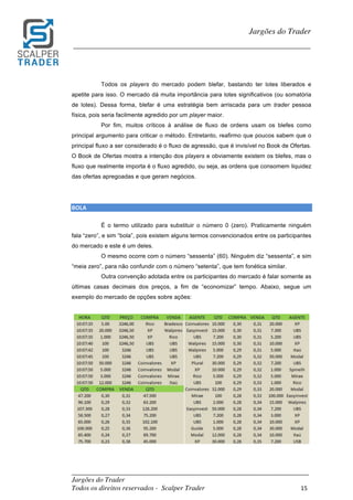 _________________________________________________________________________	
Jargões do Trader
Todos os direitos reservados - Scalper Trader 15	
	
Jargões do Trader
_________________________________________________________________________	
	
Todos os players do mercado podem blefar, bastando ter lotes liberados e
apetite para isso. O mercado dá muita importância para lotes significativos (ou somatória
de lotes). Dessa forma, blefar é uma estratégia bem arriscada para um trader pessoa
física, pois seria facilmente agredido por um player maior.
Por fim, muitos críticos à análise de fluxo de ordens usam os blefes como
principal argumento para criticar o método. Entretanto, reafirmo que poucos sabem que o
principal fluxo a ser considerado é o fluxo de agressão, que é invisível no Book de Ofertas.
O Book de Ofertas mostra a intenção dos players e obviamente existem os blefes, mas o
fluxo que realmente importa é o fluxo agredido, ou seja, as ordens que consomem liquidez
das ofertas apregoadas e que geram negócios.
BOLA																																													
É o termo utilizado para substituir o número 0 (zero). Praticamente ninguém
fala “zero”, e sim “bola”, pois existem alguns termos convencionados entre os participantes
do mercado e este é um deles.
O mesmo ocorre com o número “sessenta” (60). Ninguém diz “sessenta”, e sim
“meia zero”, para não confundir com o número “setenta”, que tem fonética similar.
Outra convenção adotada entre os participantes do mercado é falar somente as
últimas casas decimais dos preços, a fim de “economizar” tempo. Abaixo, segue um
exemplo do mercado de opções sobre ações:
	
	
 