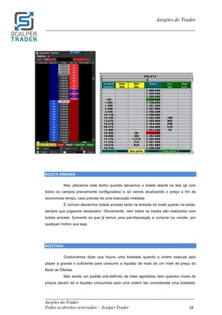 _________________________________________________________________________	
Jargões do Trader
Todos os direitos reservados - Scalper Trader 18	
	
Jargões do Trader
_________________________________________________________________________	
	
	
	
	
BOLETA	ARMADA																																																													
Nós utilizamos este termo quando deixamos a boleta aberta na tela (já com
todos os campos previamente configurados) e só vamos atualizando o preço a fim de
economizar tempo, caso precise de uma execução imediata.
É comum deixarmos boleta armada tanto na entrada do trade quanto na saída,
sempre que julgamos necessário. Obviamente, nem todos os trades são realizados com
boleta armada. Somente os que já temos uma pré-disposição a comprar ou vender, por
qualquer motivo que seja.
	
	
BOLETADA																																																								
Costumamos dizer que houve uma boletada quando a ordem executa pelo
player é grande o suficiente para consumir a liquidez de mais de um nível de preço do
Book de Ofertas.
Não existe um padrão pré-definido de lotes agredidos nem quantos níveis de
preços devem ter a liquidez consumida para uma ordem ser considerada uma boletada,
 