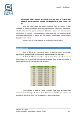 _________________________________________________________________________	
Jargões do Trader
Todos os direitos reservados - Scalper Trader 21	
	
Jargões do Trader
_________________________________________________________________________	
	
consumindo toda a liquidez de alguns níveis de preço e travando sua
operação. Essas operações ocorrem com frequência no Dólar Futuro e no
DI1.
Uma das piores coisas que podem acontecer com um scalper é estar
comprado ou vendido no mercado e vir uma boletada contra sua posição. Infelizmente,
não há como adivinhar quando acontecerão boletadas e este é um dos importantes
componentes do mercado: a imprevisibilidade. A única atitude que você pode tomar é não
largar lotes aleatoriamente na tela (ou seja, sem critérios), evitando estar exposto e tomar
boletadas a todo instante.
Aceitar o risco de tomar boletadas faz parte do processo de operar.
	
	
BOOK	DE	OFERTAS																																																																											
Book de Ofertas é o instrumento através do qual os agentes do mercado
visualizam as ordens limitadas, ou seja, ofertas que estão esperando execução.
O Book de Ofertas Agrupado é aquele onde todas as ordens em um
determinado nível de preço são somadas ou agrupadas. Esse agrupamento facilita a
identificação do total de lotes em cada nível de preços.
	
	
	
Existe também o Book de Ofertas Completo, onde todas as ordens são
mostradas sem compilação. É através dessa forma de visualização, que podemos ter
discrição de que tipo de player está participando em cada nível de preço.
	
 
