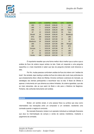 _________________________________________________________________________	
Jargões do Trader
Todos os direitos reservados - Scalper Trader 22	
	
Jargões do Trader
_________________________________________________________________________	
	
	
	
É importante ressaltar que uma forma melhor não é melhor que a outra e que a
análise de fluxo de ordens requer ambos na tela. Cada um responde a uma pergunta
específica e o mais importante é saber que tipo de pergunta (mental) você direciona a
eles.
Por fim, muitas pessoas confundem análise de fluxo de ordens com “análise de
book”. Na verdade, tape reading e análise de fluxo de ordens são muito mais profundas do
que simplesmente olhar o Book de Ofertas. Envolve conhecer a estrutura do mercado, as
estratégias dos demais participantes e reconhecer isso na tela. O Book de Ofertas é
apenas o instrumento em que olhamos as ordens limitadas. As ordens agredidas, que são
as mais relevantes, são as que saem do Book e vão para o Histórico de Negócios.
Portanto, não confunda instrumento com análise.
	
	
BROKER																																										
Broker, em sentido amplo, é uma pessoa física ou jurídica que atua como
intermediário nas transações entre um comprador e um vendedor, recebendo uma
comissão quando o negócio é concluído.
No mercado financeiro, broker é um operador individual ou instituição financeira
que atua na intermediação da compra e venda de valores mobiliários, mediante o
pagamento de comissão.
	
	
 