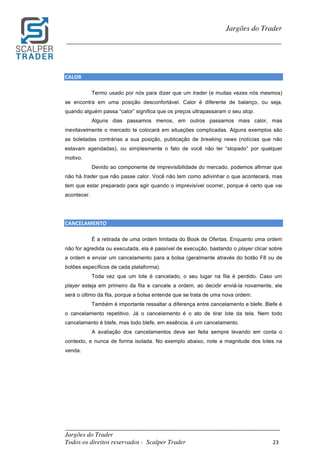 _________________________________________________________________________	
Jargões do Trader
Todos os direitos reservados - Scalper Trader 23	
	
Jargões do Trader
_________________________________________________________________________	
	
CALOR																																										
Termo usado por nós para dizer que um trader (e muitas vezes nós mesmos)
se encontra em uma posição desconfortável. Calor é diferente de balanço, ou seja,
quando alguém passa “calor” significa que os preços ultrapassaram o seu stop.
Alguns dias passamos menos, em outros passamos mais calor, mas
inevitavelmente o mercado te colocará em situações complicadas. Alguns exemplos são
as boletadas contrárias a sua posição, publicação de breaking news (notícias que não
estavam agendadas), ou simplesmente o fato de você não ter “stopado” por qualquer
motivo.
Devido ao componente de imprevisibilidade do mercado, podemos afirmar que
não há trader que não passe calor. Você não tem como adivinhar o que acontecerá, mas
tem que estar preparado para agir quando o imprevisível ocorrer, porque é certo que vai
acontecer.
CANCELAMENTO	
É a retirada de uma ordem limitada do Book de Ofertas. Enquanto uma ordem
não for agredida ou executada, ela é passível de execução, bastando o player clicar sobre
a ordem e enviar um cancelamento para a bolsa (geralmente através do botão F8 ou de
botões específicos de cada plataforma).
Toda vez que um lote é cancelado, o seu lugar na fila é perdido. Caso um
player esteja em primeiro da fila e cancele a ordem, ao decidir enviá-la novamente, ele
será o último da fila, porque a bolsa entende que se trata de uma nova ordem.
Também é importante ressaltar a diferença entre cancelamento e blefe. Blefe é
o cancelamento repetitivo. Já o cancelamento é o ato de tirar lote da tela. Nem todo
cancelamento é blefe, mas todo blefe, em essência, é um cancelamento.
A avaliação dos cancelamentos deve ser feita sempre levando em conta o
contexto, e nunca de forma isolada. No exemplo abaixo, note a magnitude dos lotes na
venda.
	
 