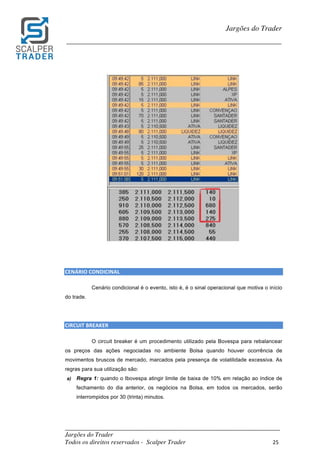 _________________________________________________________________________	
Jargões do Trader
Todos os direitos reservados - Scalper Trader 25	
	
Jargões do Trader
_________________________________________________________________________	
	
	
	
	
CENÁRIO	CONDICINAL	
Cenário condicional é o evento, isto é, é o sinal operacional que motiva o início
do trade.
CIRCUIT	BREAKER	
O circuit breaker é um procedimento utilizado pela Bovespa para rebalancear
os preços das ações negociadas no ambiente Bolsa quando houver ocorrência de
movimentos bruscos de mercado, marcados pela presença de volatilidade excessiva. As
regras para sua utilização são:
a) Regra 1: quando o Ibovespa atingir limite de baixa de 10% em relação ao índice de
fechamento do dia anterior, os negócios na Bolsa, em todos os mercados, serão
interrompidos por 30 (trinta) minutos.
 