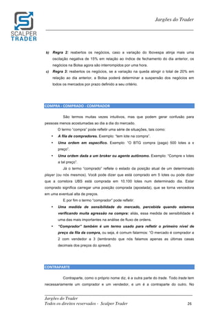 _________________________________________________________________________	
Jargões do Trader
Todos os direitos reservados - Scalper Trader 26	
	
Jargões do Trader
_________________________________________________________________________	
	
b) Regra 2: reabertos os negócios, caso a variação do Ibovespa atinja mais uma
oscilação negativa de 15% em relação ao índice de fechamento do dia anterior, os
negócios na Bolsa agora são interrompidos por uma hora.
c) Regra 3: reabertos os negócios, se a variação na queda atingir o total de 20% em
relação ao dia anterior, a Bolsa poderá determinar a suspensão dos negócios em
todos os mercados por prazo definido a seu critério.
	
	
COMPRA	-	COMPRADO	-	COMPRADOR	
São termos muitas vezes intuitivos, mas que podem gerar confusão para
pessoas menos acostumadas ao dia a dia do mercado.
O termo “compra” pode refletir uma série de situações, tais como:
• A fila de compradores. Exemplo: “tem lote na compra”.
• Uma ordem em específico. Exemplo: “O BTG compra (paga) 500 lotes a x
preço”.
• Uma ordem dada a um broker ou agente autônomo. Exemplo: “Compre x lotes
a tal preço”.
Já o termo “comprado” reflete o estado da posição atual de um determinado
player (ou nós mesmos). Você pode dizer que está comprado em 5 lotes ou pode dizer
que a corretora UBS está comprada em 10.100 lotes num determinado dia. Estar
comprado significa carregar uma posição comprada (apostada), que se torna vencedora
em uma eventual alta de preços.
E por fim o termo “comprador” pode refletir:
• Uma medida de sensibilidade do mercado, percebida quando estamos
verificando muita agressão na compra: aliás, essa medida de sensibilidade é
uma das mais importantes na análise de fluxo de ordens.
• “Comprador” também é um termo usado para refletir o primeiro nível de
preço da fila da compra, ou seja, é comum falarmos: “O mercado é comprador a
2 com vendedor a 3 (lembrando que nós falamos apenas as últimas casas
decimais dos preços do spread).
	
	
CONTRAPARTE														
Contraparte, como o próprio nome diz, é a outra parte do trade. Todo trade tem
necessariamente um comprador e um vendedor, e um é a contraparte do outro. No
 