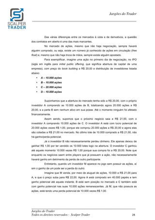 _________________________________________________________________________	
Jargões do Trader
Todos os direitos reservados - Scalper Trader 28	
	
Jargões do Trader
_________________________________________________________________________	
	
Das várias diferenças entre os mercados à vista e de derivativos, a questão
dos contratos em aberto é uma das mais marcantes.
No mercado de ações, mesmo que não haja negociação, sempre haverá
alguém comprado, ou seja, existe um número já conhecido de ações em circulação (free
float) e, mesmo que não haja troca de mãos, sempre existe alguém apostado.
Para exemplificar, imagine uma ação no primeiro dia de negociação, no IPO
(sigla em inglês para initial public offering, que significa abertura de capital de uma
empresa), com preço do book building a R$ 20,00 e distribuição de investidores listada
abaixo:
• A – 10.000 ações
• B – 10.000 ações
• C – 20.000 ações
• D – 10.000 ações
Suponhamos que a abertura do mercado tenha sido a R$ 20,00, com o próprio
investidor A comprando as 10.000 ações de B, totalizando agora 20.000 ações a R$
20,00, e a parte B sem nenhum ativo em sua posse. Até o momento ninguém foi afetado
financeiramente.
Assim sendo, supomos que o próximo negócio saia a R$ 21,00, com o
investidor A comprando 10.000 ações de C. O investidor A está com lucro potencial de
20.000 ações vezes R$ 1,00, porque ele comprou 20.000 ações a R$ 20,00 e agora elas
são cotadas a R$ 21,00 no mercado. No último lote de 10.000 comprado a R$ 21,00, não
há ganho/perda potencial.
Já o investidor B não necessariamente perdeu dinheiro. Ele apenas deixou de
ganhar R$ 1,00 por ter vendido os 10.000 lotes logo na abertura. O investidor C ganhou
até aquele momento 10.000 vezes R$ 1,00 porque sua compra foi a R$ 20,00. Note que
enquanto os negócios saem entre players que já possuem a ação, não necessariamente
haverá ganho em detrimento da perda de outro participante.
Entretanto, quando um investidor M aparece no jogo sem possuir as ações, aí
sim o ganho de um pode ser a perda do outro.
Imagine que M venda, por meio de aluguel de ações, 10.000 a R$ 21,00 para
A, e que o preço suba para R$ 22,00. Agora A está comprado em 40.000 papéis e tem
ganho potencial até aquele instante. B está sem posição no mercado e C também está
com ganho potencial nas suas 10.000 ações remanescentes. Já M, que não possuía as
ações, está tendo uma perda potencial de 10.000 vezes R$ 1,00.
 