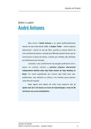 Sobre o autor
André Antunes
_________________________________________________________________________	
Jargões do Trader
Todos os direitos reservados - Scalper Trader 	
2
Meu	 nome	 é	 André	 Antunes	 e	 eu	 opero	 proﬁssionalmente	
através	do	day	trade	desde	2008.	A	Scalper	Trader	-	minha	empresa	
educacional	 -	 nasceu	 no	 ano	 de	 2011,	 quando	 eu	 atuava	 dentro	 de	
uma	corretora	de	valores	e	percebi	que	98%	das	pessoas	[sicas	que	se	
aventuravam	na	bolsa	de	valores,	o	faziam	por	métodos	não	uFlizados	
por	proﬁssionais	de	mercado.	
Juntando	o	meu	conhecimento	de	atuação	proﬁssional	com	o	
prazer	 em	 ensinar,	 construí	 a	 primeira	 empresa	 educacional	
independente	 falando	 sobre	 day	 trade	 através	 de	 Tape	 Reading	 no	
Brasil.	 Fui	 muito	 quesFonado	 por	 ensinar	 day	 trade	 para	 não-
proﬁssionais,	 mas	 enfrentei	 as	 críFcas	 e	 me	 manFve	 como	 pioneiro	
nesta	linha	de	atuação.		
Hoje,	 alguns	 anos	 depois	 do	 início	 numa	 pequena	 sala,	 já	
ajudei	mais	de	2	mil	alunos	no	Curso	de	Especialização	e	mais	de	80	
mil	alunos	nos	cursos	introdutórios.
Jargões do Trader
__________________________________________________________________________	
 