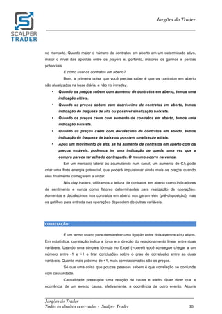 _________________________________________________________________________	
Jargões do Trader
Todos os direitos reservados - Scalper Trader 30	
	
Jargões do Trader
_________________________________________________________________________	
	
no mercado. Quanto maior o número de contratos em aberto em um determinado ativo,
maior o nível das apostas entre os players e, portanto, maiores os ganhos e perdas
potenciais.
E como usar os contratos em aberto?
Bom, a primeira coisa que você precisa saber é que os contratos em aberto
são atualizados na base diária, e não no intraday.
• Quando os preços sobem com aumento de contratos em aberto, temos uma
indicação altista.
• Quando os preços sobem com decréscimo de contratos em aberto, temos
indicação de fraqueza de alta ou possível sinalização baixista.
• Quando os preços caem com aumento de contratos em aberto, temos uma
indicação baixista.
• Quando os preços caem com decréscimo de contratos em aberto, temos
indicação de fraqueza de baixa ou possível sinalização altista.
• Após um movimento de alta, se há aumento de contratos em aberto com os
preços estáveis, podemos ter uma indicação de queda, uma vez que a
compra parece ter achado contraparte. O mesmo ocorre na venda.
Em um mercado lateral ou acumulando num canal, um aumento de CA pode
criar uma forte energia potencial, que poderá impulsionar ainda mais os preços quando
eles finalmente começarem a andar.
Nós day traders, utilizamos a leitura de contratos em aberto como indicadores
de sentimento e nunca como fatores determinantes para realização de operações.
Aumentos e decréscimos nos contratos em aberto nos geram viés (pré-disposição), mas
os gatilhos para entrada nas operações dependem de outras variáveis.
	
	
CORRELAÇÃO																																																		
É um termo usado para demonstrar uma ligação entre dois eventos e/ou ativos.
Em estatística, correlação indica a força e a direção do relacionamento linear entre duas
variáveis. Usando uma simples fórmula no Excel (=correl) você consegue chegar a um
número entre -1 e +1 e tirar conclusões sobre o grau de correlação entre as duas
variáveis. Quanto mais próximo de +1, mais correlacionados são os preços.
Só que uma coisa que poucas pessoas sabem é que correlação se confunde
com causalidade.
Causalidade pressupõe uma relação de causa e efeito. Quer dizer que a
ocorrência de um evento causa, efetivamente, a ocorrência de outro evento. Alguns
 
