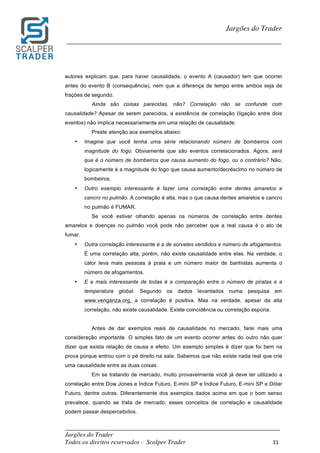 _________________________________________________________________________	
Jargões do Trader
Todos os direitos reservados - Scalper Trader 31	
	
Jargões do Trader
_________________________________________________________________________	
	
autores explicam que, para haver causalidade, o evento A (causador) tem que ocorrer
antes do evento B (consequência), nem que a diferença de tempo entre ambos seja de
frações de segundo.
Ainda são coisas parecidas, não? Correlação não se confunde com
causalidade? Apesar de serem parecidos, a existência de correlação (ligação entre dois
eventos) não implica necessariamente em uma relação de causalidade.
Preste atenção aos exemplos abaixo:
• Imagine que você tenha uma série relacionando número de bombeiros com
magnitude do fogo. Obviamente que são eventos correlacionados. Agora, será
que é o número de bombeiros que causa aumento do fogo, ou o contrário? Não,
logicamente é a magnitude do fogo que causa aumento/decréscimo no número de
bombeiros.
• Outro exemplo interessante é fazer uma correlação entre dentes amarelos e
cancro no pulmão. A correlação é alta, mas o que causa dentes amarelos e cancro
no pulmão é FUMAR.
Se você estiver olhando apenas os números de correlação entre dentes
amarelos e doenças no pulmão você pode não perceber que a real causa é o ato de
fumar.
• Outra correlação interessante é a de sorvetes vendidos e número de afogamentos.
É uma correlação alta, porém, não existe causalidade entre elas. Na verdade, o
calor leva mais pessoas à praia e um número maior de banhistas aumenta o
número de afogamentos.
• E a mais interessante de todas é a comparação entre o número de piratas e a
temperatura global. Segundo os dados levantados numa pesquisa em
www.venganza.org, a correlação é positiva. Mas na verdade, apesar da alta
correlação, não existe causalidade. Existe coincidência ou correlação espúria.
Antes de dar exemplos reais de causalidade no mercado, farei mais uma
consideração importante. O simples fato de um evento ocorrer antes do outro não quer
dizer que exista relação de causa e efeito. Um exemplo simples é dizer que foi bem na
prova porque entrou com o pé direito na sala. Sabemos que não existe nada real que crie
uma causalidade entre as duas coisas.
Em se tratando de mercado, muito provavelmente você já deve ter utilizado a
correlação entre Dow Jones e Índice Futuro, E-mini SP e Índice Futuro, E-mini SP e Dólar
Futuro, dentre outras. Diferentemente dos exemplos dados acima em que o bom senso
prevalece, quando se trata de mercado, esses conceitos de correlação e causalidade
podem passar despercebidos.
 