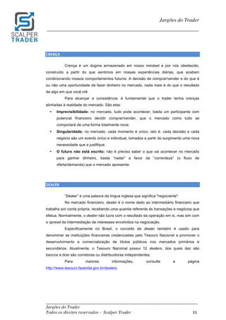 _________________________________________________________________________	
Jargões do Trader
Todos os direitos reservados - Scalper Trader 33	
	
Jargões do Trader
_________________________________________________________________________	
	
CRENÇA																																									
Crença é um dogma armazenado em nosso mindset e por nós obedecido,
construído a partir do que sentimos em nossas experiências diárias, que acabam
condicionando nossos comportamentos futuros. A decisão de comprar/vender e do que é
ou não uma oportunidade de fazer dinheiro no mercado, nada mais é do que o resultado
de algo em que você crê.
Para alcançar a consistência, é fundamental que o trader tenha crenças
alinhadas à realidade do mercado. São elas:
• Imprevisibilidade: no mercado, tudo pode acontecer, basta um participante com
potencial financeiro decidir comprar/vender, que o mercado como tudo se
comportará de uma forma totalmente nova.
• Singularidade: no mercado, cada momento é único, isto é, cada decisão e cada
negócio são um evento único e individual, tomados a partir do surgimento uma nova
necessidade que a justifique.
• O futuro não está escrito: não é preciso saber o que vai acontecer no mercado
para ganhar dinheiro, basta “nadar” a favor da “correnteza” (o fluxo de	
oferta/demanda) que o mercado apresenta.
DEALER																																									
“Dealer” é uma palavra da língua inglesa que significa "negociante".
No mercado financeiro, dealer é o nome dado ao intermediário financeiro que
trabalha por conta própria, recebendo uma quantia referente às transações e negócios que
efetua. Normalmente, o dealer não lucra com o resultado da operação em si, mas sim com
o spread da intermediação de interesses envolvidos na negociação.
Especificamente no Brasil, o conceito de dealer também é usado para
denominar as instituições financeiras credenciadas pelo Tesouro Nacional a promover o
desenvolvimento e comercialização de títulos públicos nos mercados primários e
secundários. Atualmente, o Tesouro Nacional possui 12 dealers, dos quais dez são
bancos e dois são corretoras ou distribuidoras independentes.
Para maiores informações, consulte a página
http://www.tesouro.fazenda.gov.br/dealers
 