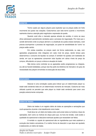 _________________________________________________________________________	
Jargões do Trader
Todos os direitos reservados - Scalper Trader 34	
	
Jargões do Trader
_________________________________________________________________________	
	
DERRETER																																									
Termo usado por alguns players para explicitar que os preços estão em forte
movimento de queda nas cotações. Costumamos usar este termo quando o movimento
realmente chama a atenção pela magnitude e expressão da queda.
Quando você olha o mercado apenas através de candles, é como se seus
olhos estivessem parcialmente vendados para o processo de negociação. Por mais que o
candle demonstre onde os preços abriram e a amplitude da queda (nesse exemplo), você
precisa acompanhar o processo de negociação, se quiser ter sensibilidade de “como” os
preços estão caindo.
Em certas ocasiões, os preços caem de forma cadenciada, ou seja, com
agressões progressivas (não integrais) em cada nível de preço, dando tempo para
observarmos o consumo de liquidez na compra. E também há quedas com boletadas de
venda, em que os agressores consomem toda liquidez em vários níveis de preço da
compra, dificultando um pouco a leitura e atuação do trader.
Não temos como controlar se as agressões serão progressivas ou integrais,
(ou até se haverá boletadas), porque isso faz parte da dinâmica de mercado e do grau de
necessidade dos players envolvidos na execução de seus lotes.
	
	
DESOVANDO																																																																				
Desovar é uma conotação usada para indicar que um determinado player ou
trader está vendendo lotes em um determinado momento de mercado. Costuma ser mais
utilizado quando se percebe que este player ou trader está vendendo para zerar uma
posição anteriormente comprada.
	
	
DIÁRIO	DE	TRADES																																																																				
Diário de trades é um registro diário de todas as operações e sensações que
você apresentou durante o dia trabalhando como trader.
Você deve ter um diário de trades onde você anote todos os horários e tipos de
operações, bem como os motivos do clique para que, na hora da revisão, você avalie a
qualidade do operacional e descubra eventuais ajustes que necessitam ser feitos.
A revisão e o ajuste do operacional são os ingredientes que mais aceleram a
evolução dos traders vencedores. E a melhor forma de descobrir o que deve ser ajustado
é elaborando um diário de trades.
 