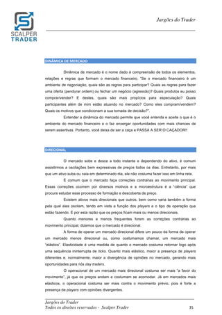 _________________________________________________________________________	
Jargões do Trader
Todos os direitos reservados - Scalper Trader 35	
	
Jargões do Trader
_________________________________________________________________________	
	
	
DINÂMICA	DE	MERCADO																																																																				
Dinâmica de mercado é o nome dado à compreensão de todos os elementos,
relações e regras que formam o mercado financeiro. “Se o mercado financeiro é um
ambiente de negociação, quais são as regras para participar? Quais as regras para fazer
uma oferta (pendurar ordem) ou fechar um negócio (agressão)? Quais produtos eu posso
comprar/vender? E destes, quais são mais propícios para especulação? Quais
participantes além de mim estão atuando no mercado? Como eles compram/vendem?
Quais os motivos que condicionam a sua tomada de decisão?”.
Entender a dinâmica do mercado permite que você entenda e aceite o que é o
ambiente do mercado financeiro e o faz enxergar oportunidades com mais chances de
serem assertivas. Portanto, você deixa de ser a caça e PASSA A SER O CAÇADOR!!
DIRECIONAL																																																		
O mercado sobe e desce a todo instante e dependendo do ativo, é comum
assistirmos a oscilações bem expressivas de preços todos os dias. Entretanto, por mais
que um ativo suba ou caia em determinado dia, ele não costuma fazer isso em linha reta.
É comum que o mercado faça correções contrárias ao movimento principal.
Essas correções ocorrem por diversos motivos e a microestrutura é a “ciência” que
procura estudar esse processo de formação e descoberta de preço.
Existem ativos mais direcionais que outros, bem como varia também a forma
pela qual eles oscilam, tendo em vista a função dos players e o tipo de operação que
estão fazendo. É por esta razão que os preços ficam mais ou menos direcionais.
Quanto menores e menos frequentes forem as correções contrárias ao
movimento principal, dizemos que o mercado é direcional.
A forma de operar um mercado direcional difere um pouco da forma de operar
um mercado menos direcional ou, como costumamos chamar, um mercado mais
“elástico”. Elasticidade é uma medida de quanto o mercado costuma retornar logo após
uma sequência ininterrupta de ticks. Quanto mais elástico, maior a presença de players
diferentes e, normalmente, maior a divergência de opiniões no mercado, gerando mais
oportunidades para nós day traders.
O operacional de um mercado mais direcional costuma ser mais “a favor do
movimento”, já que os preços andam e costumam se acomodar. Já em mercados mais
elásticos, o operacional costuma ser mais contra o movimento prévio, pois é forte a
presença de players com opiniões divergentes.
 